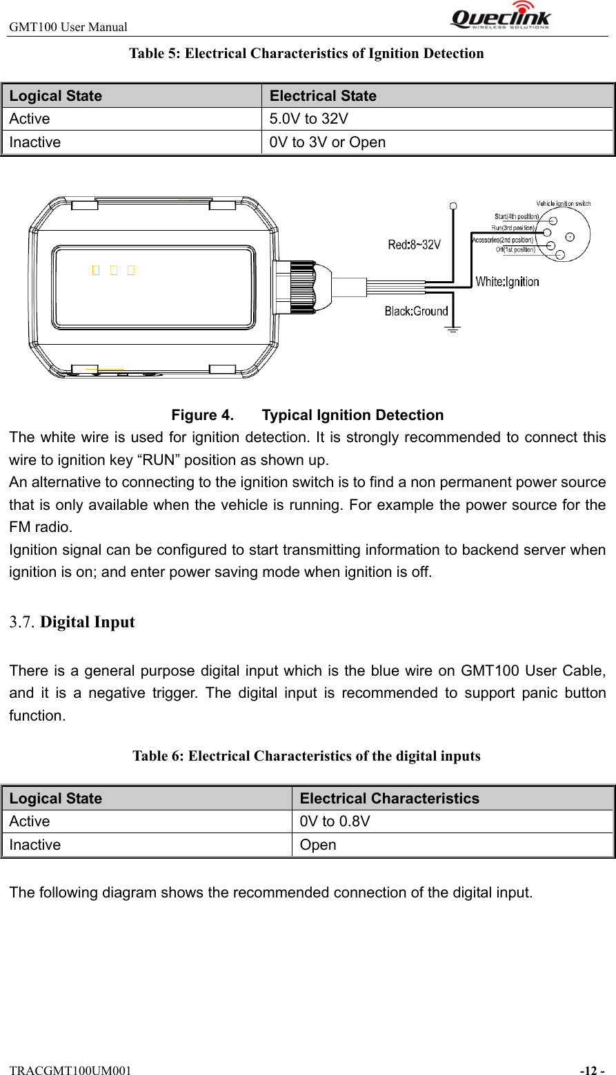 GMT100 User Manual                                                              TRACGMT100UM001                                                                     -12 - Table 5: Electrical Characteristics of Ignition Detection Logical State  Electrical State Active  5.0V to 32V Inactive  0V to 3V or Open  Figure 4.  Typical Ignition Detection The white wire is used for ignition detection. It is strongly recommended to connect this wire to ignition key “RUN” position as shown up. An alternative to connecting to the ignition switch is to find a non permanent power source that is only available when the vehicle is running. For example the power source for the FM radio. Ignition signal can be configured to start transmitting information to backend server when ignition is on; and enter power saving mode when ignition is off. 3.7. Digital Input There is a general purpose digital input which is the blue wire on GMT100 User Cable, and  it  is  a  negative  trigger.  The  digital  input  is  recommended  to  support  panic  button function. Table 6: Electrical Characteristics of the digital inputs Logical State  Electrical Characteristics Active  0V to 0.8V Inactive  Open  The following diagram shows the recommended connection of the digital input. 