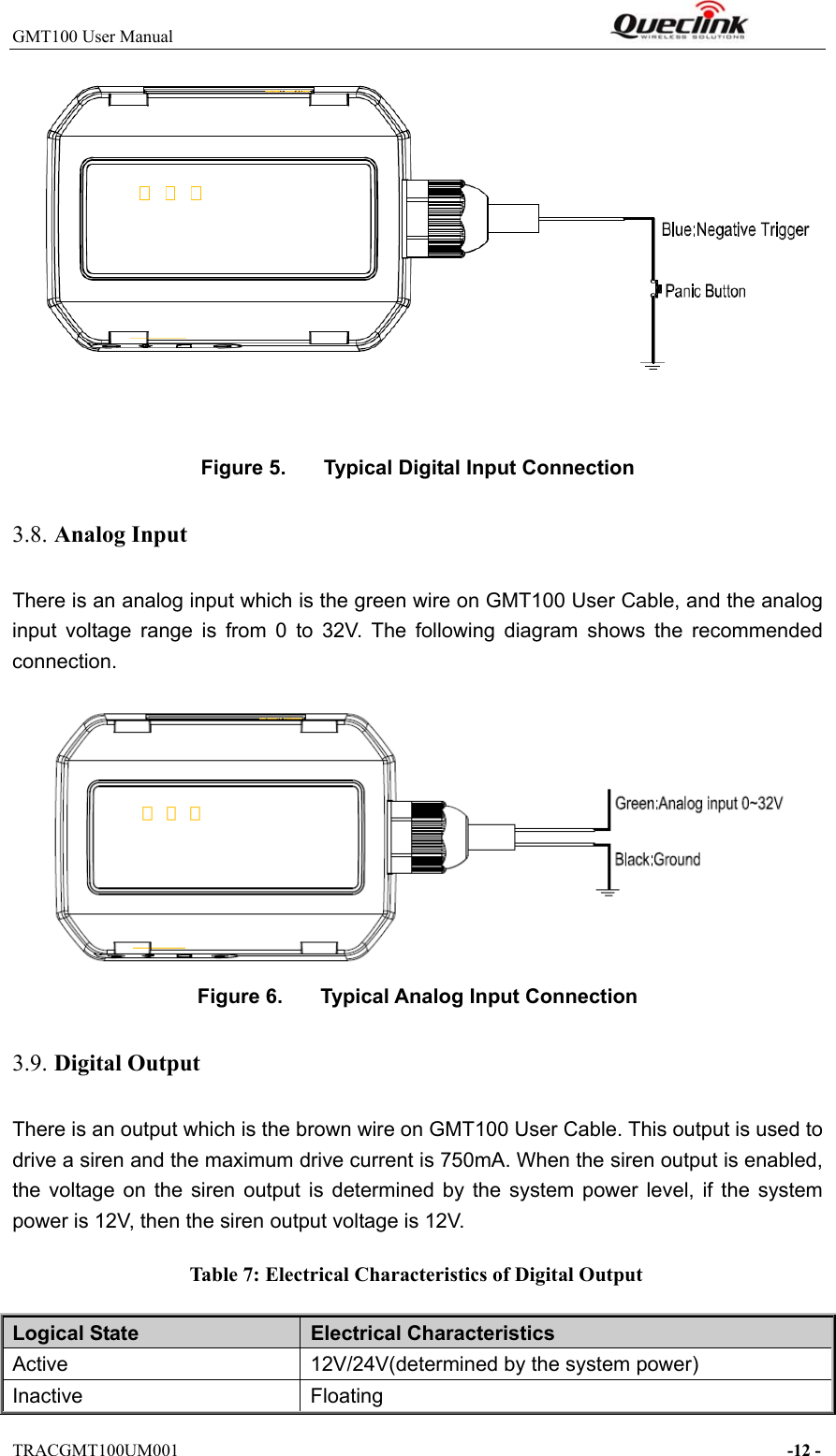 GMT100 User Manual                                                              TRACGMT100UM001                                                                     -12 -   Figure 5.  Typical Digital Input Connection 3.8. Analog Input There is an analog input which is the green wire on GMT100 User Cable, and the analog input  voltage  range  is  from  0  to  32V.  The  following  diagram  shows  the  recommended connection.   Figure 6.  Typical Analog Input Connection 3.9. Digital Output There is an output which is the brown wire on GMT100 User Cable. This output is used to drive a siren and the maximum drive current is 750mA. When the siren output is enabled, the  voltage on  the  siren  output  is  determined  by  the  system  power  level,  if  the  system power is 12V, then the siren output voltage is 12V.   Table 7: Electrical Characteristics of Digital Output Logical State  Electrical Characteristics Active  12V/24V(determined by the system power) Inactive  Floating 