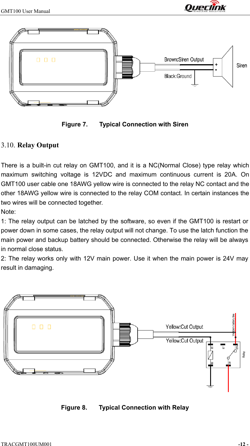 GMT100 User Manual                                                              TRACGMT100UM001                                                                     -12 -  Figure 7.  Typical Connection with Siren 3.10. Relay Output There is  a  built-in  cut  relay  on  GMT100,  and  it  is a NC(Normal  Close) type  relay  which maximum  switching  voltage  is  12VDC  and  maximum  continuous  current  is  20A.  On GMT100 user cable one 18AWG yellow wire is connected to the relay NC contact and the other 18AWG yellow wire is connected to the relay COM contact. In certain instances the two wires will be connected together. Note: 1: The relay output can be latched by the software, so even if the GMT100 is restart or power down in some cases, the relay output will not change. To use the latch function the main power and backup battery should be connected. Otherwise the relay will be always in normal close status. 2: The relay works only with 12V main power. Use it when the main power is 24V may result in damaging.   Figure 8.  Typical Connection with Relay 