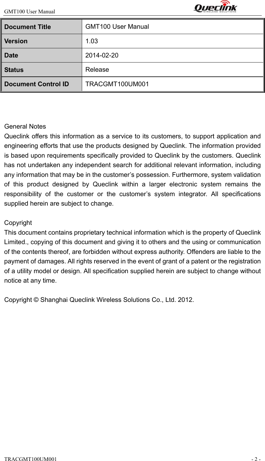 GMT100 User Manual                                                              TRACGMT100UM001                                                               - 2 - Document Title  GMT100 User Manual Version  1.03 Date  2014-02-20 Status  Release Document Control ID  TRACGMT100UM001    General Notes Queclink offers this information as a service to its customers, to support application and engineering efforts that use the products designed by Queclink. The information provided is based upon requirements specifically provided to Queclink by the customers. Queclink has not undertaken any independent search for additional relevant information, including any information that may be in the customer’s possession. Furthermore, system validation of  this  product  designed  by  Queclink  within  a  larger  electronic  system  remains  the responsibility  of  the  customer  or  the  customer’s  system  integrator.  All  specifications supplied herein are subject to change.  Copyright This document contains proprietary technical information which is the property of Queclink Limited., copying of this document and giving it to others and the using or communication of the contents thereof, are forbidden without express authority. Offenders are liable to the payment of damages. All rights reserved in the event of grant of a patent or the registration of a utility model or design. All specification supplied herein are subject to change without notice at any time.  Copyright © Shanghai Queclink Wireless Solutions Co., Ltd. 2012.  