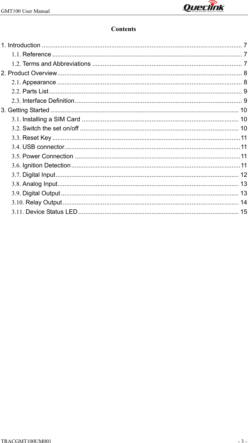 GMT100 User Manual                                                              TRACGMT100UM001                                                               - 3 - Contents 1. Introduction ................................................................................................................... 7 1.1. Reference ............................................................................................................. 7 1.2. Terms and Abbreviations ...................................................................................... 7 2. Product Overview .......................................................................................................... 8 2.1. Appearance .......................................................................................................... 8 2.2. Parts List ............................................................................................................... 9 2.3. Interface Definition ................................................................................................ 9 3. Getting Started ............................................................................................................ 10 3.1. Installing a SIM Card .......................................................................................... 10 3.2. Switch the set on/off ........................................................................................... 10 3.3. Reset Key ............................................................................................................ 11 3.4. USB connector ..................................................................................................... 11 3.5. Power Connection ............................................................................................... 11 3.6. Ignition Detection ................................................................................................. 11 3.7. Digital Input ......................................................................................................... 12 3.8. Analog Input........................................................................................................ 13 3.9. Digital Output ...................................................................................................... 13 3.10. Relay Output ..................................................................................................... 14 3.11. Device Status LED ............................................................................................ 15  