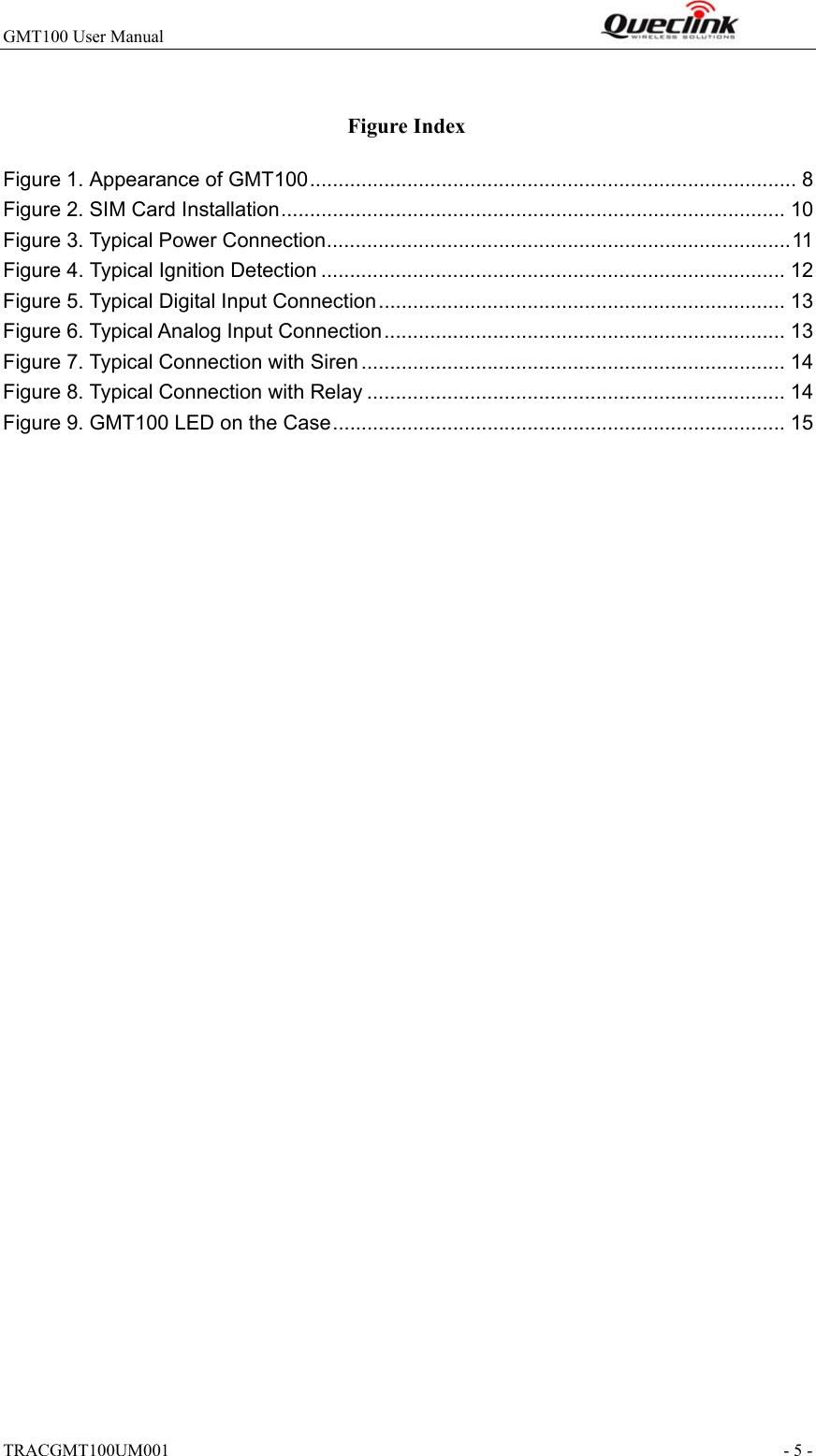 GMT100 User Manual                                                              TRACGMT100UM001                                                               - 5 -  Figure Index Figure 1. Appearance of GMT100 ..................................................................................... 8 Figure 2. SIM Card Installation ........................................................................................ 10 Figure 3. Typical Power Connection ................................................................................. 11 Figure 4. Typical Ignition Detection ................................................................................. 12 Figure 5. Typical Digital Input Connection ....................................................................... 13 Figure 6. Typical Analog Input Connection ...................................................................... 13 Figure 7. Typical Connection with Siren .......................................................................... 14 Figure 8. Typical Connection with Relay ......................................................................... 14 Figure 9. GMT100 LED on the Case ............................................................................... 15  