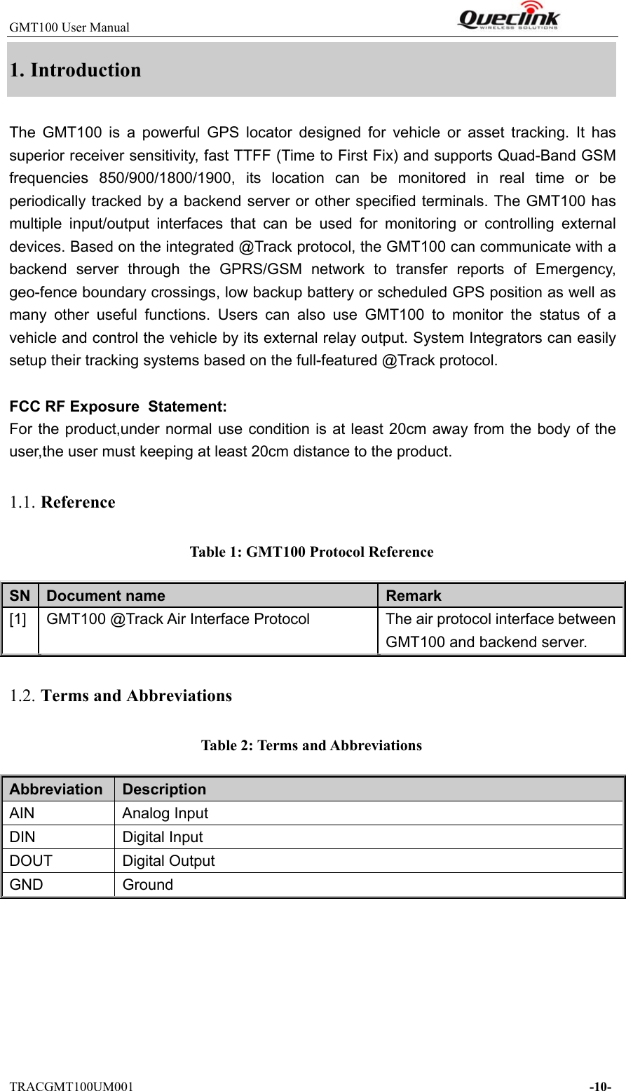 GMT100 User Manual                                                              TRACGMT100UM001                                                                     -10- 1. Introduction The  GMT100  is  a  powerful  GPS  locator  designed  for  vehicle  or  asset  tracking.  It  has superior receiver sensitivity, fast TTFF (Time to First Fix) and supports Quad-Band GSM frequencies  850/900/1800/1900,  its  location  can  be  monitored  in real time or be periodically tracked by a backend server or other specified terminals. The GMT100 has multiple  input/output  interfaces  that  can  be  used  for  monitoring  or  controlling  external devices. Based on the integrated @Track protocol, the GMT100 can communicate with a backend  server  through  the  GPRS/GSM  network  to  transfer  reports  of  Emergency, geo-fence boundary crossings, low backup battery or scheduled GPS position as well as many  other  useful  functions.  Users  can  also  use  GMT100  to  monitor the status of a vehicle and control the vehicle by its external relay output. System Integrators can easily setup their tracking systems based on the full-featured @Track protocol.  FCC RF Exposure  Statement:  For the  product,under normal use  condition is at least 20cm  away from the body of the user,the user must keeping at least 20cm distance to the product. 1.1. Reference Table 1: GMT100 Protocol Reference SN  Document name  Remark [1]  GMT100 @Track Air Interface Protocol  The air protocol interface between GMT100 and backend server. 1.2. Terms and Abbreviations Table 2: Terms and Abbreviations Abbreviation    Description AIN  Analog Input DIN  Digital Input DOUT  Digital Output GND  Ground 