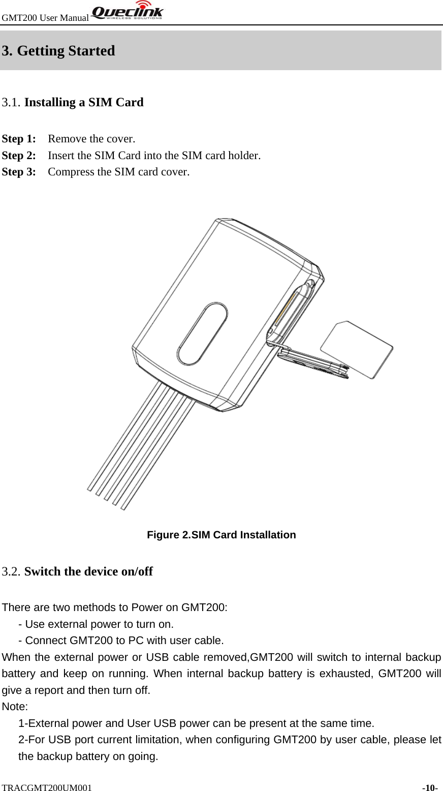 GMT200 User Manual  TRACGMT200UM001                                                                     -10- 3. Getting Started 3.1. Installing a SIM Card Step 1:    Remove the cover.   Step 2:    Insert the SIM Card into the SIM card holder. Step 3:    Compress the SIM card cover.   Figure 2. SIM Card Installation 3.2. Switch the device on/off There are two methods to Power on GMT200: - Use external power to turn on.       - Connect GMT200 to PC with user cable. When the external power or USB cable removed,GMT200 will switch to internal backup battery and keep on running. When internal backup battery is exhausted, GMT200 will give a report and then turn off.   Note:       1-External power and User USB power can be present at the same time.       2-For USB port current limitation, when configuring GMT200 by user cable, please let the backup battery on going.   