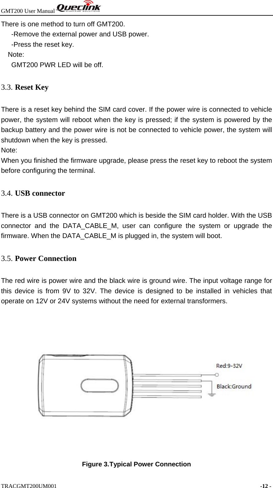 GMT200 User Manual  TRACGMT200UM001                                                                     -12 - There is one method to turn off GMT200.       -Remove the external power and USB power.    -Press the reset key. Note:   GMT200 PWR LED will be off. 3.3. Reset Key There is a reset key behind the SIM card cover. If the power wire is connected to vehicle power, the system will reboot when the key is pressed; if the system is powered by the backup battery and the power wire is not be connected to vehicle power, the system will shutdown when the key is pressed. Note: When you finished the firmware upgrade, please press the reset key to reboot the system before configuring the terminal. 3.4. USB connector There is a USB connector on GMT200 which is beside the SIM card holder. With the USB connector and the DATA_CABLE_M, user can configure the system or upgrade the firmware. When the DATA_CABLE_M is plugged in, the system will boot.   3.5. Power Connection The red wire is power wire and the black wire is ground wire. The input voltage range for this device is from 9V to 32V. The device is designed to be installed in vehicles that operate on 12V or 24V systems without the need for external transformers.  Figure 3. Typical Power Connection 