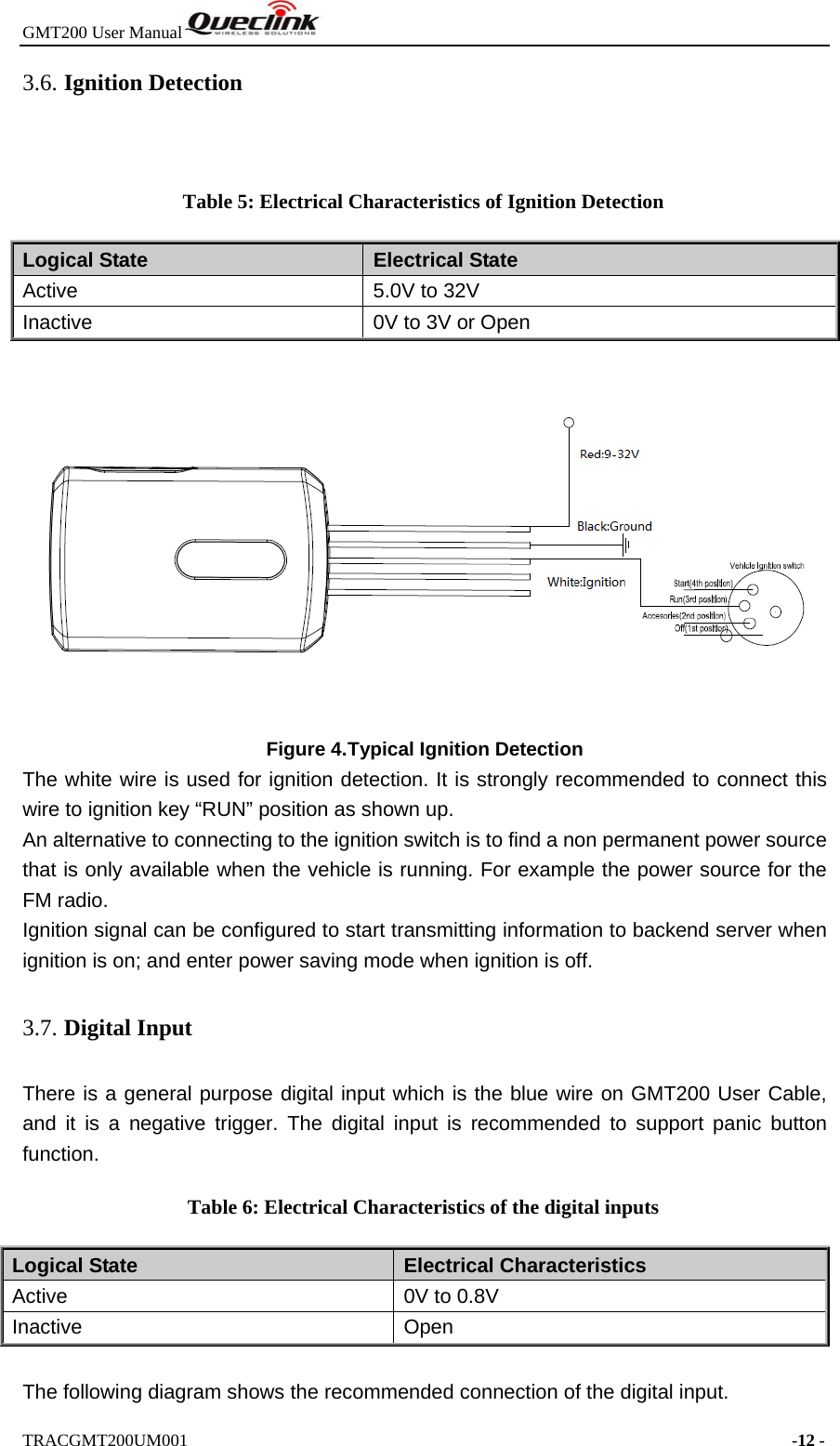 GMT200 User Manual  TRACGMT200UM001                                                                     -12 - 3.6. Ignition Detection  Table 5: Electrical Characteristics of Ignition Detection Logical State  Electrical State Active  5.0V to 32V Inactive  0V to 3V or Open  Figure 4. Typical Ignition Detection The white wire is used for ignition detection. It is strongly recommended to connect this wire to ignition key “RUN” position as shown up. An alternative to connecting to the ignition switch is to find a non permanent power source that is only available when the vehicle is running. For example the power source for the FM radio. Ignition signal can be configured to start transmitting information to backend server when ignition is on; and enter power saving mode when ignition is off. 3.7. Digital Input There is a general purpose digital input which is the blue wire on GMT200 User Cable, and it is a negative trigger. The digital input is recommended to support panic button function. Table 6: Electrical Characteristics of the digital inputs Logical State  Electrical Characteristics Active  0V to 0.8V Inactive Open  The following diagram shows the recommended connection of the digital input. 