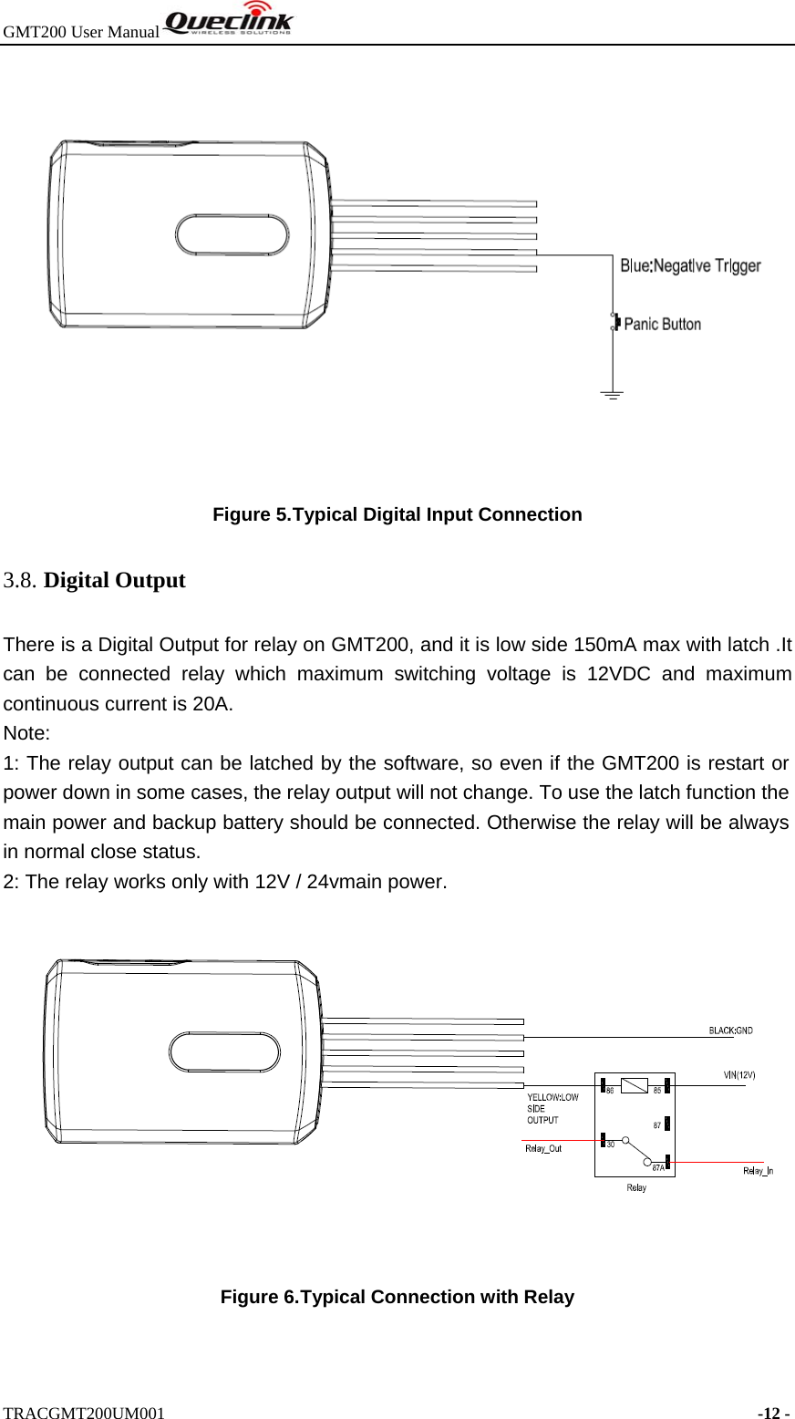 GMT200 User Manual  TRACGMT200UM001                                                                     -12 -   Figure 5. Typical Digital Input Connection 3.8. Digital Output There is a Digital Output for relay on GMT200, and it is low side 150mA max with latch .It can be connected relay which maximum switching voltage is 12VDC and maximum continuous current is 20A.   Note: 1: The relay output can be latched by the software, so even if the GMT200 is restart or power down in some cases, the relay output will not change. To use the latch function the main power and backup battery should be connected. Otherwise the relay will be always in normal close status. 2: The relay works only with 12V / 24vmain power.  Figure 6. Typical Connection with Relay 