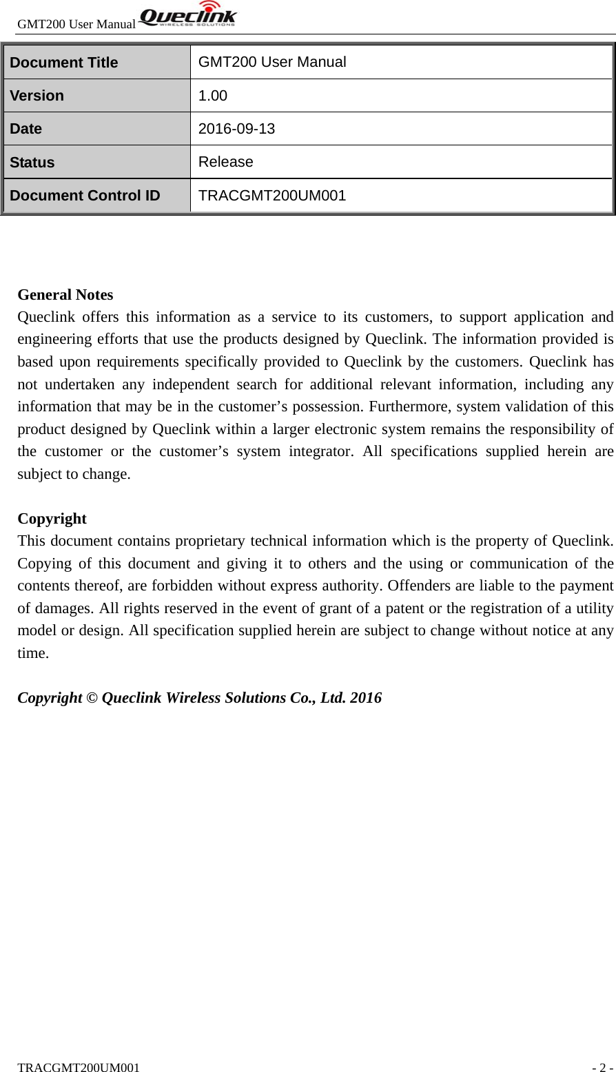 GMT200 User Manual  TRACGMT200UM001                                                               - 2 - Document Title  GMT200 User Manual Version  1.00 Date  2016-09-13 Status  Release Document Control ID  TRACGMT200UM001    General Notes Queclink offers this information as a service to its customers, to support application and engineering efforts that use the products designed by Queclink. The information provided is based upon requirements specifically provided to Queclink by the customers. Queclink has not undertaken any independent search for additional relevant information, including any information that may be in the customer’s possession. Furthermore, system validation of this product designed by Queclink within a larger electronic system remains the responsibility of the customer or the customer’s system integrator. All specifications supplied herein are subject to change.  Copyright This document contains proprietary technical information which is the property of Queclink. Copying of this document and giving it to others and the using or communication of the contents thereof, are forbidden without express authority. Offenders are liable to the payment of damages. All rights reserved in the event of grant of a patent or the registration of a utility model or design. All specification supplied herein are subject to change without notice at any time.  Copyright © Queclink Wireless Solutions Co., Ltd. 2016  