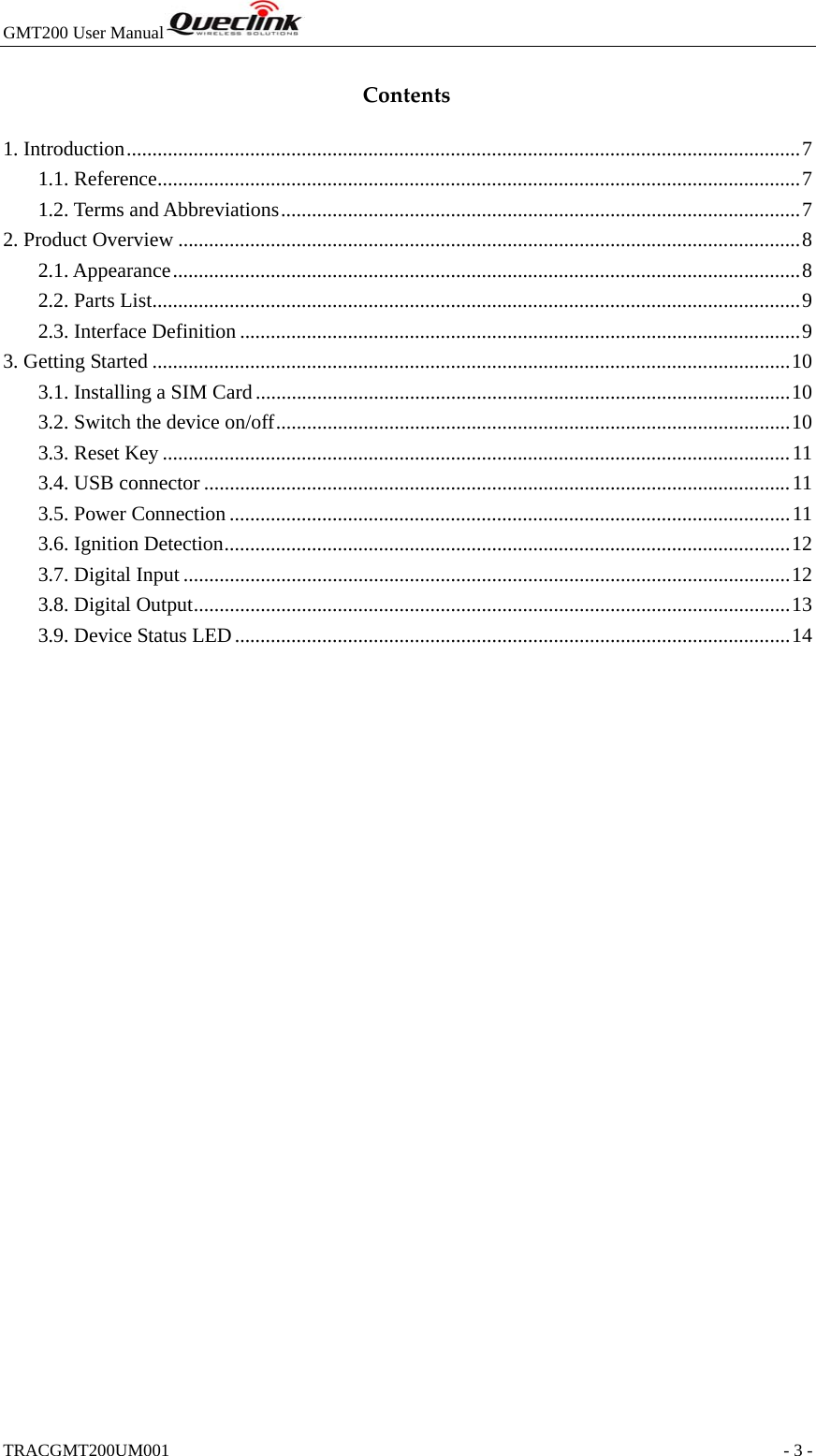 GMT200 User Manual  TRACGMT200UM001                                                               - 3 - Contents1. Introduction ................................................................................................................................... 71.1. Reference ............................................................................................................................. 71.2. Terms and Abbreviations ..................................................................................................... 72. Product Overview ......................................................................................................................... 82.1. Appearance .......................................................................................................................... 82.2. Parts List .............................................................................................................................. 92.3. Interface Definition ............................................................................................................. 93. Getting Started ............................................................................................................................ 103.1. Installing a SIM Card ........................................................................................................ 103.2. Switch the device on/off .................................................................................................... 103.3. Reset Key .......................................................................................................................... 113.4. USB connector .................................................................................................................. 113.5. Power Connection ............................................................................................................. 113.6. Ignition Detection .............................................................................................................. 123.7. Digital Input ...................................................................................................................... 123.8. Digital Output .................................................................................................................... 133.9. Device Status LED ............................................................................................................ 14 