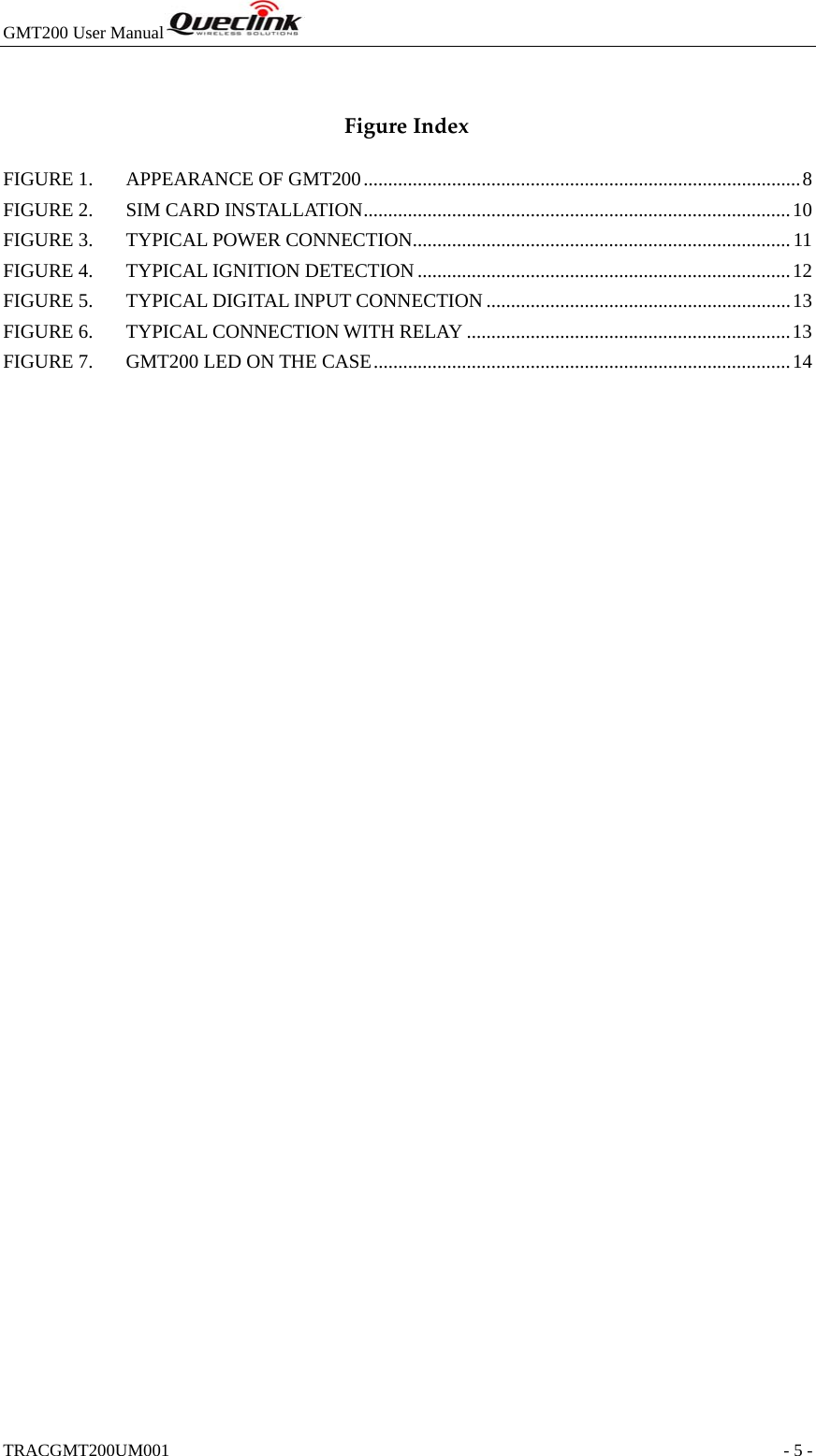 GMT200 User Manual  TRACGMT200UM001                                                               - 5 -  FigureIndexFIGURE 1.APPEARANCE OF GMT200 ......................................................................................... 8FIGURE 2.SIM CARD INSTALLATION ....................................................................................... 10FIGURE 3.TYPICAL POWER CONNECTION ............................................................................. 11FIGURE 4.TYPICAL IGNITION DETECTION ............................................................................ 12FIGURE 5.TYPICAL DIGITAL INPUT CONNECTION .............................................................. 13FIGURE 6.TYPICAL CONNECTION WITH RELAY .................................................................. 13FIGURE 7.GMT200 LED ON THE CASE ..................................................................................... 14 
