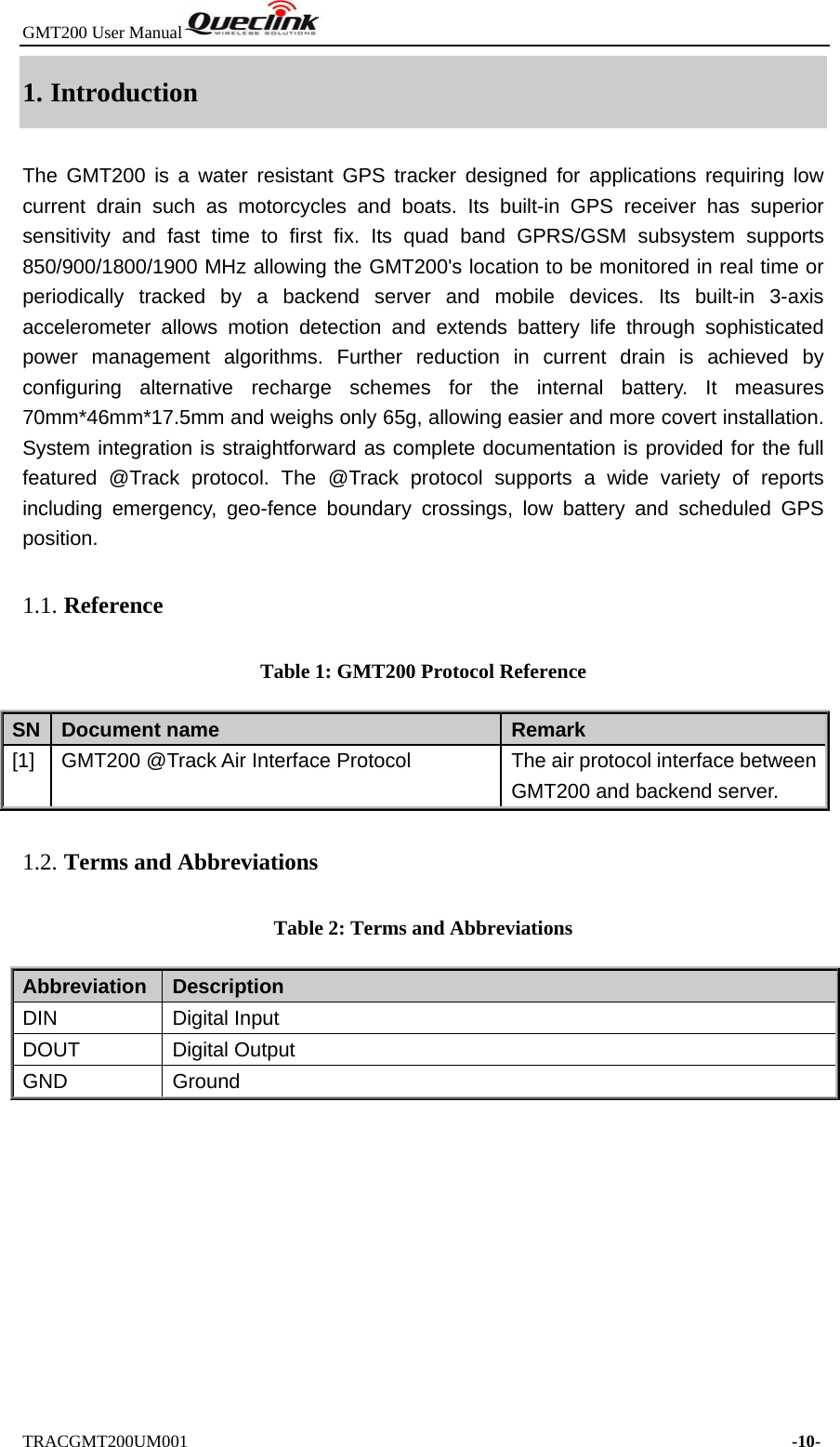 GMT200 User Manual  TRACGMT200UM001                                                                     -10- 1. Introduction The GMT200 is a water resistant GPS tracker designed for applications requiring low current drain such as motorcycles and boats. Its built-in GPS receiver has superior sensitivity and fast time to first fix. Its quad band GPRS/GSM subsystem supports 850/900/1800/1900 MHz allowing the GMT200&apos;s location to be monitored in real time or periodically tracked by a backend server and mobile devices. Its built-in 3-axis accelerometer allows motion detection and extends battery life through sophisticated power management algorithms. Further reduction in current drain is achieved by configuring alternative recharge schemes for the internal battery. It measures 70mm*46mm*17.5mm and weighs only 65g, allowing easier and more covert installation. System integration is straightforward as complete documentation is provided for the full featured @Track protocol. The @Track protocol supports a wide variety of reports including emergency, geo-fence boundary crossings, low battery and scheduled GPS position. 1.1. Reference Table 1: GMT200 Protocol Reference SN  Document name  Remark [1]  GMT200 @Track Air Interface Protocol  The air protocol interface between GMT200 and backend server. 1.2. Terms and Abbreviations Table 2: Terms and Abbreviations Abbreviation   Description DIN Digital Input DOUT Digital Output GND Ground 