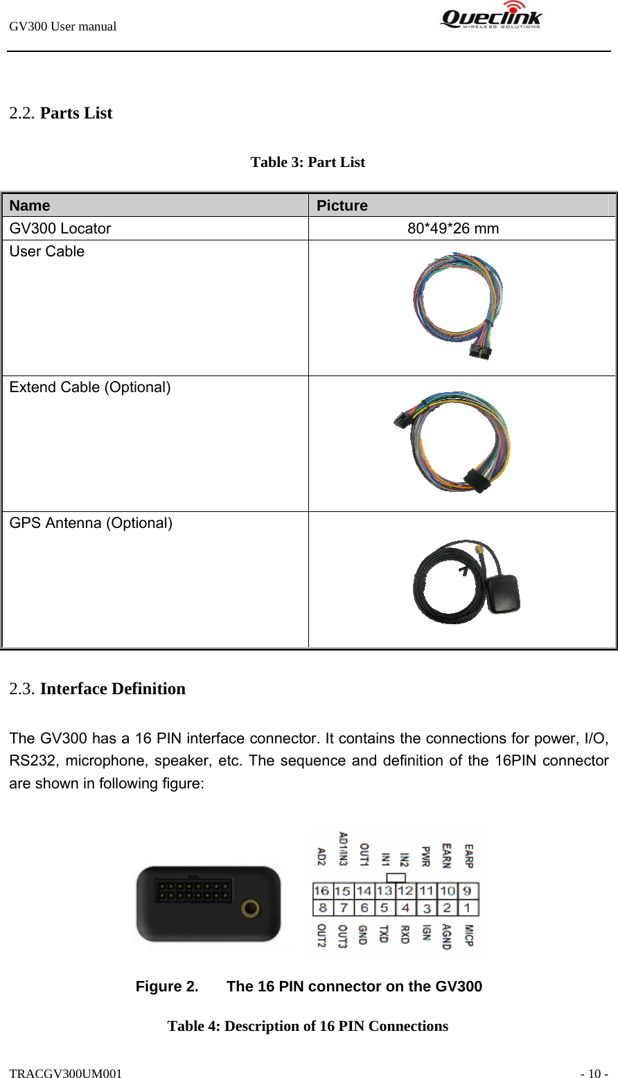 GV300 User manual                                                               TRACGV300UM001                                                               - 10 -  2.2. Parts List Table 3: Part List Name   Picture GV300 Locator              80*49*26 mm User Cable  Extend Cable (Optional)  GPS Antenna (Optional)  2.3. Interface Definition The GV300 has a 16 PIN interface connector. It contains the connections for power, I/O, RS232, microphone, speaker, etc. The sequence and definition of the 16PIN connector are shown in following figure:   Figure 2.  The 16 PIN connector on the GV300 Table 4: Description of 16 PIN Connections 