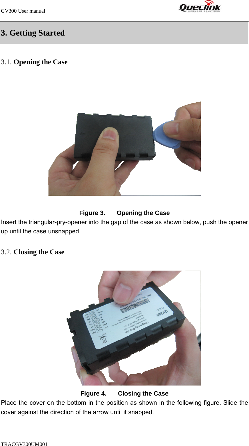 GV300 User manual                                                               TRACGV300UM001            3. Getting Started   3.1. Opening the Case   Figure 3.  Opening the Case Insert the triangular-pry-opener into the gap of the case as shown below, push the opener up until the case unsnapped.   3.2. Closing the Case  Figure 4.  Closing the Case Place the cover on the bottom in the position as shown in the following figure. Slide the cover against the direction of the arrow until it snapped. 