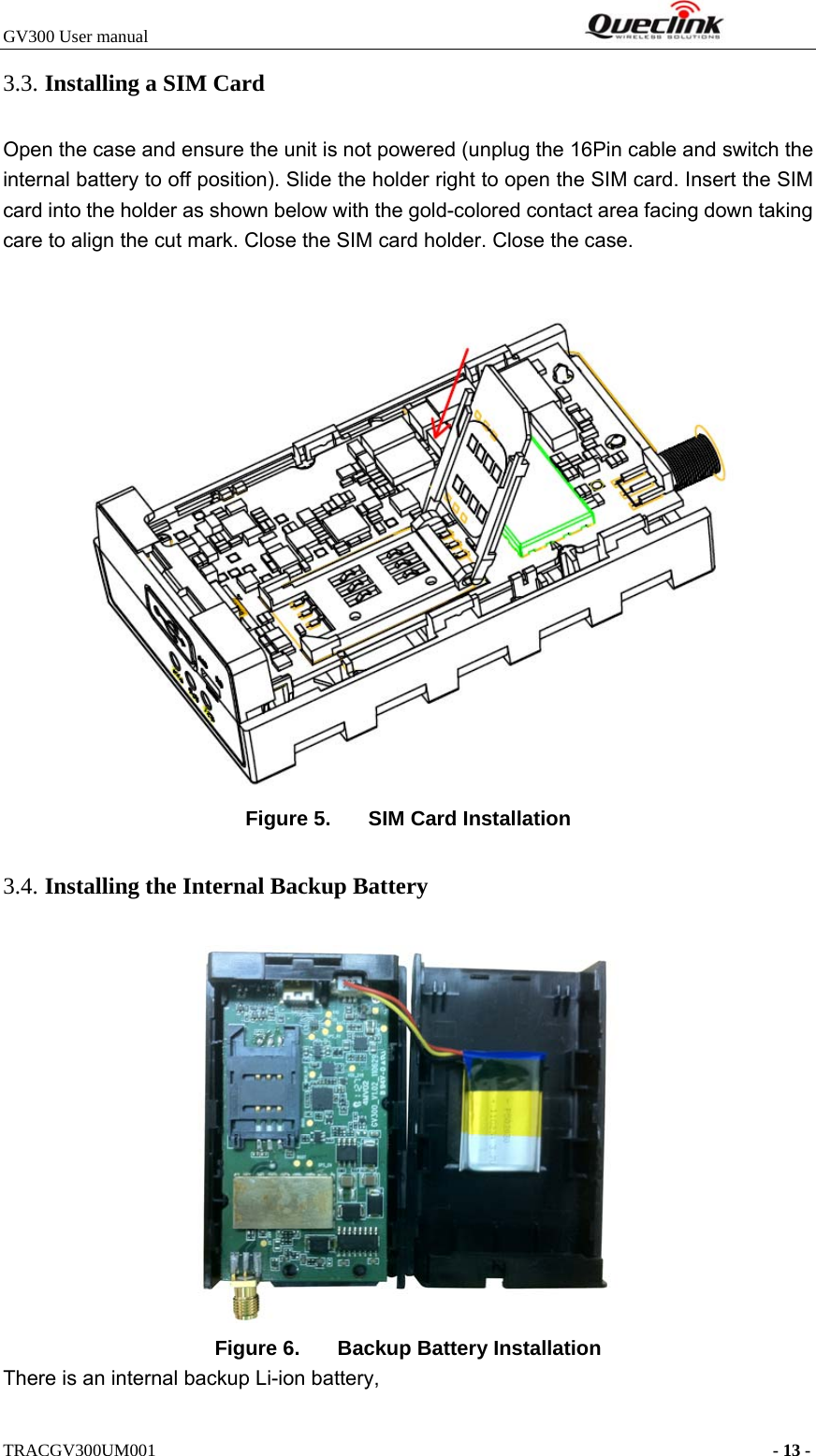 GV300 User manual                                                              TRACGV300UM001                                                                      - 13 - 3.3. Installing a SIM Card   Open the case and ensure the unit is not powered (unplug the 16Pin cable and switch the internal battery to off position). Slide the holder right to open the SIM card. Insert the SIM card into the holder as shown below with the gold-colored contact area facing down taking care to align the cut mark. Close the SIM card holder. Close the case.  Figure 5.  SIM Card Installation 3.4. Installing the Internal Backup Battery  Figure 6.  Backup Battery Installation There is an internal backup Li-ion battery, 