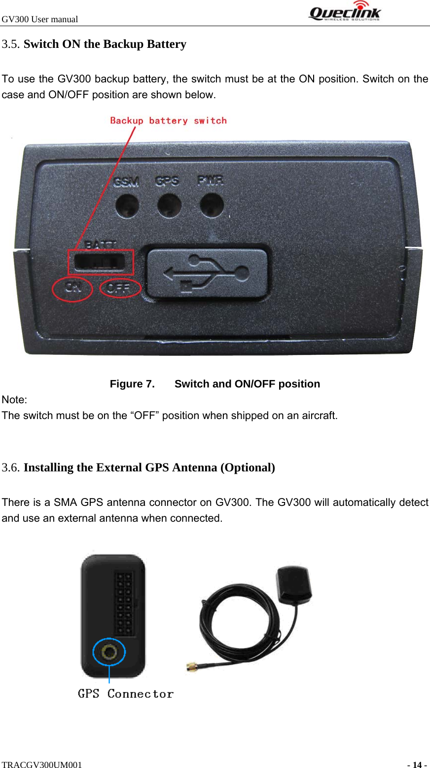 GV300 User manual                                                              TRACGV300UM001                                                                      - 14 - 3.5. Switch ON the Backup Battery To use the GV300 backup battery, the switch must be at the ON position. Switch on the case and ON/OFF position are shown below.    Figure 7.  Switch and ON/OFF position Note: The switch must be on the “OFF” position when shipped on an aircraft.  3.6. Installing the External GPS Antenna (Optional)   There is a SMA GPS antenna connector on GV300. The GV300 will automatically detect and use an external antenna when connected.    