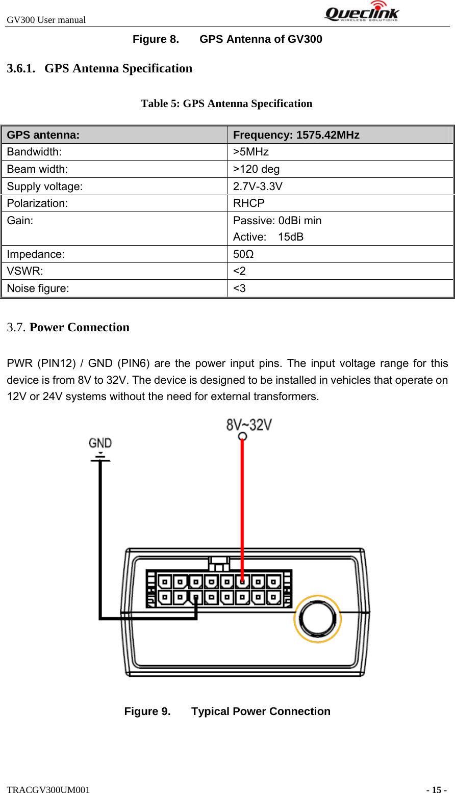 GV300 User manual                                                              TRACGV300UM001                                                                      - 15 - Figure 8.  GPS Antenna of GV300 3.6.1. GPS Antenna Specification Table 5: GPS Antenna Specification GPS antenna:  Frequency: 1575.42MHz Bandwidth:   &gt;5MHz Beam width:    &gt;120 deg Supply voltage:    2.7V-3.3V Polarization:   RHCP Gain:  Passive: 0dBi min Active:  15dB Impedance:   50Ω VSWR:   &lt;2 Noise figure:    &lt;3 3.7. Power Connection   PWR (PIN12) / GND (PIN6) are the power input pins. The input voltage range for this device is from 8V to 32V. The device is designed to be installed in vehicles that operate on 12V or 24V systems without the need for external transformers.  Figure 9.  Typical Power Connection 