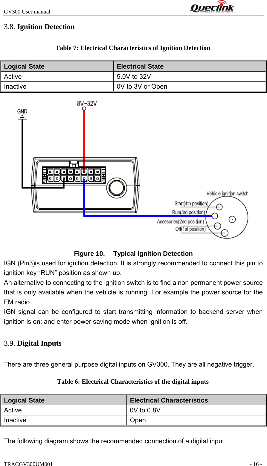 GV300 User manual                                                              TRACGV300UM001                                                                      - 16 - 3.8. Ignition Detection Table 7: Electrical Characteristics of Ignition Detection Logical State  Electrical State Active  5.0V to 32V Inactive  0V to 3V or Open  Figure 10.  Typical Ignition Detection IGN (Pin3)is used for ignition detection. It is strongly recommended to connect this pin to ignition key “RUN” position as shown up. An alternative to connecting to the ignition switch is to find a non permanent power source that is only available when the vehicle is running. For example the power source for the FM radio. IGN signal can be configured to start transmitting information to backend server when ignition is on; and enter power saving mode when ignition is off. 3.9. Digital Inputs There are three general purpose digital inputs on GV300. They are all negative trigger. Table 6: Electrical Characteristics of the digital inputs Logical State  Electrical Characteristics Active  0V to 0.8V Inactive Open  The following diagram shows the recommended connection of a digital input. 