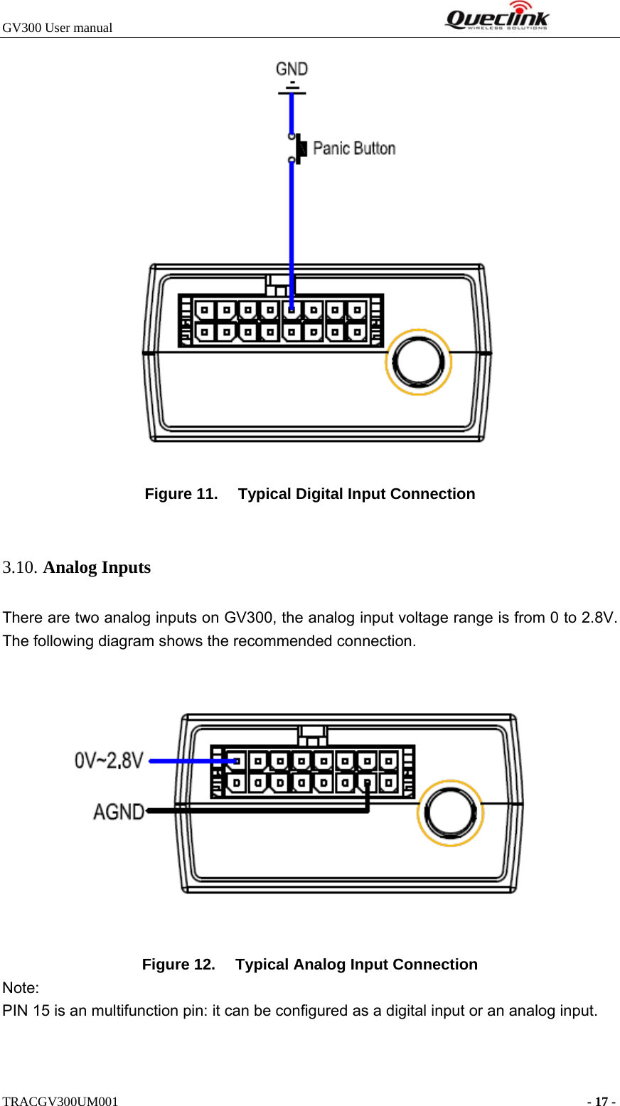 GV300 User manual                                                              TRACGV300UM001                                                                      - 17 -   Figure 11.  Typical Digital Input Connection  3.10. Analog Inputs There are two analog inputs on GV300, the analog input voltage range is from 0 to 2.8V. The following diagram shows the recommended connection.    Figure 12.  Typical Analog Input Connection Note: PIN 15 is an multifunction pin: it can be configured as a digital input or an analog input.   