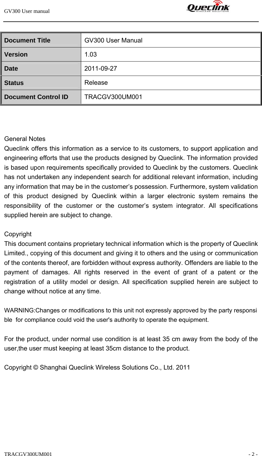 GV300 User manual                                                               TRACGV300UM001                                                               - 2 -  Document Title  GV300 User Manual Version  1.03 Date  2011-09-27 Status  Release Document Control ID  TRACGV300UM001    General Notes Queclink offers this information as a service to its customers, to support application and engineering efforts that use the products designed by Queclink. The information provided is based upon requirements specifically provided to Queclink by the customers. Queclink has not undertaken any independent search for additional relevant information, including any information that may be in the customer’s possession. Furthermore, system validation of this product designed by Queclink within a larger electronic system remains the responsibility of the customer or the customer’s system integrator. All specifications supplied herein are subject to change.  Copyright This document contains proprietary technical information which is the property of Queclink Limited., copying of this document and giving it to others and the using or communication of the contents thereof, are forbidden without express authority. Offenders are liable to the payment of damages. All rights reserved in the event of grant of a patent or the registration of a utility model or design. All specification supplied herein are subject to change without notice at any time.  WARNING:Changes or modifications to this unit not expressly approved by the party responsible  for compliance could void the user&apos;s authority to operate the equipment.   For the product, under normal use condition is at least 35 cm away from the body of the user,the user must keeping at least 35cm distance to the product.  Copyright © Shanghai Queclink Wireless Solutions Co., Ltd. 2011  