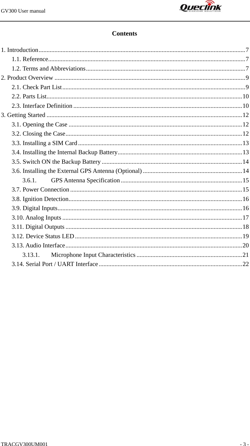 GV300 User manual                                                               TRACGV300UM001                                                               - 3 - Contents 1. Introduction...................................................................................................................................7 1.1. Reference.............................................................................................................................7 1.2. Terms and Abbreviations.....................................................................................................7 2. Product Overview .........................................................................................................................9 2.1. Check Part List....................................................................................................................9 2.2. Parts List............................................................................................................................10 2.3. Interface Definition ...........................................................................................................10 3. Getting Started ............................................................................................................................12 3.1. Opening the Case ..............................................................................................................12 3.2. Closing the Case................................................................................................................12 3.3. Installing a SIM Card........................................................................................................13 3.4. Installing the Internal Backup Battery...............................................................................13 3.5. Switch ON the Backup Battery .........................................................................................14 3.6. Installing the External GPS Antenna (Optional) ...............................................................14 3.6.1. GPS Antenna Specification.............................................................................15 3.7. Power Connection .............................................................................................................15 3.8. Ignition Detection..............................................................................................................16 3.9. Digital Inputs.....................................................................................................................16 3.10. Analog Inputs ..................................................................................................................17 3.11. Digital Outputs ................................................................................................................18 3.12. Device Status LED..........................................................................................................19 3.13. Audio Interface................................................................................................................20 3.13.1.  Microphone Input Characteristics...................................................................21 3.14. Serial Port / UART Interface...........................................................................................22  