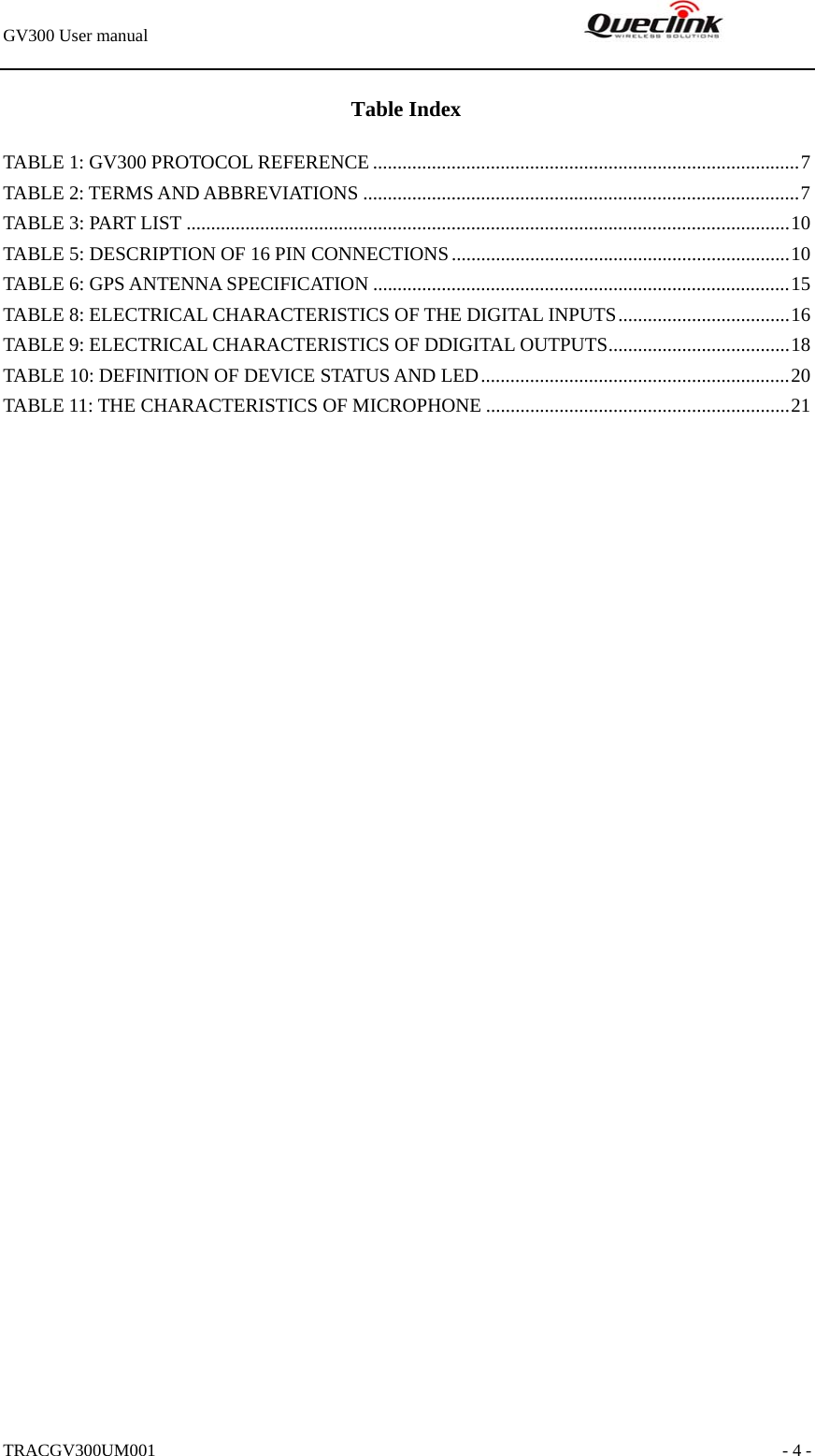 GV300 User manual                                                               TRACGV300UM001                                                               - 4 - Table Index TABLE 1: GV300 PROTOCOL REFERENCE .......................................................................................7 TABLE 2: TERMS AND ABBREVIATIONS .........................................................................................7 TABLE 3: PART LIST ...........................................................................................................................10 TABLE 5: DESCRIPTION OF 16 PIN CONNECTIONS.....................................................................10 TABLE 6: GPS ANTENNA SPECIFICATION .....................................................................................15 TABLE 8: ELECTRICAL CHARACTERISTICS OF THE DIGITAL INPUTS...................................16 TABLE 9: ELECTRICAL CHARACTERISTICS OF DDIGITAL OUTPUTS.....................................18 TABLE 10: DEFINITION OF DEVICE STATUS AND LED...............................................................20 TABLE 11: THE CHARACTERISTICS OF MICROPHONE ..............................................................21 