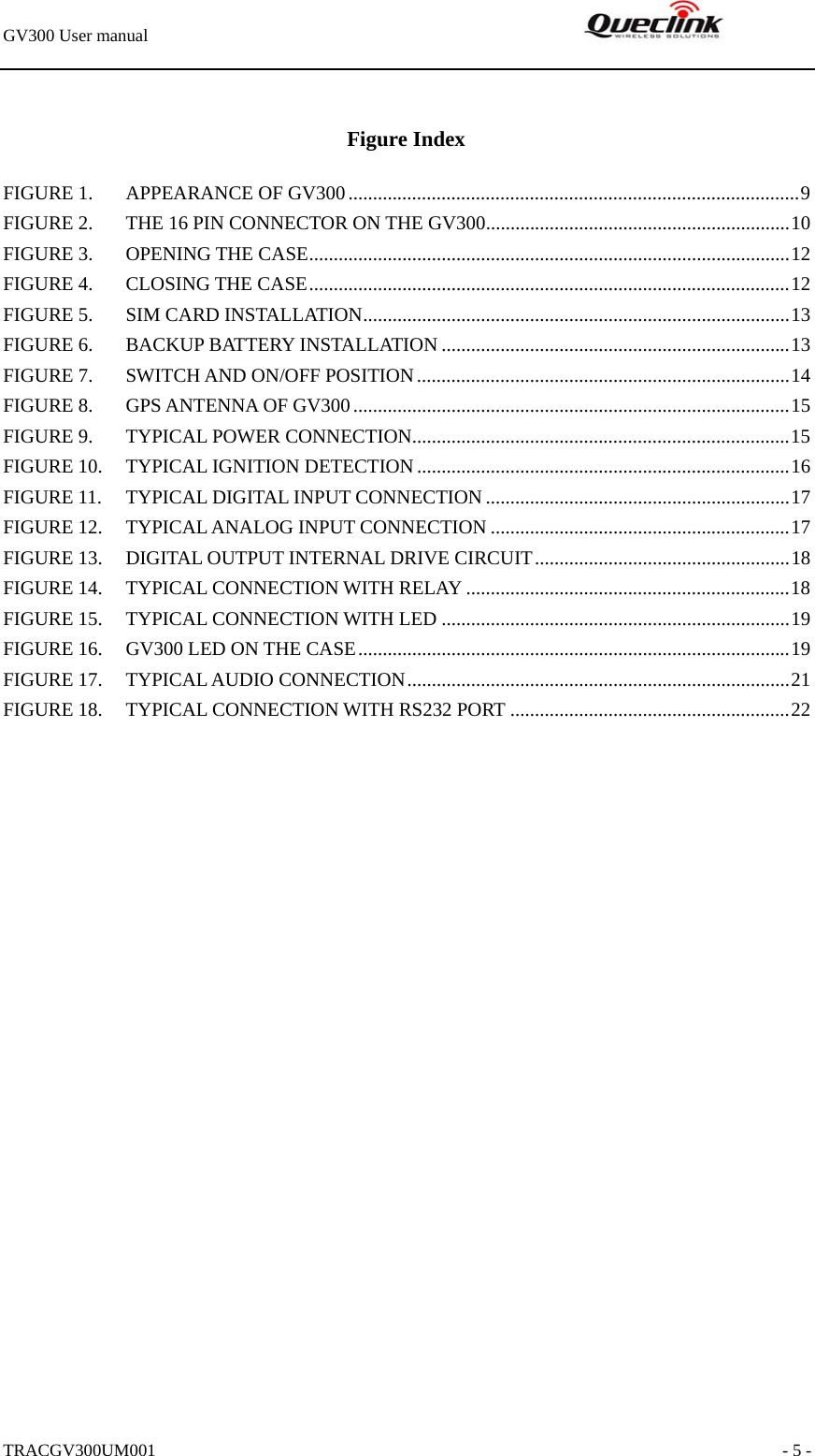 GV300 User manual                                                               TRACGV300UM001                                                               - 5 -  Figure Index FIGURE 1. APPEARANCE OF GV300............................................................................................9 FIGURE 2. THE 16 PIN CONNECTOR ON THE GV300..............................................................10 FIGURE 3. OPENING THE CASE..................................................................................................12 FIGURE 4. CLOSING THE CASE..................................................................................................12 FIGURE 5. SIM CARD INSTALLATION.......................................................................................13 FIGURE 6. BACKUP BATTERY INSTALLATION .......................................................................13 FIGURE 7. SWITCH AND ON/OFF POSITION............................................................................14 FIGURE 8. GPS ANTENNA OF GV300.........................................................................................15 FIGURE 9. TYPICAL POWER CONNECTION.............................................................................15 FIGURE 10. TYPICAL IGNITION DETECTION............................................................................16 FIGURE 11. TYPICAL DIGITAL INPUT CONNECTION ..............................................................17 FIGURE 12. TYPICAL ANALOG INPUT CONNECTION .............................................................17 FIGURE 13. DIGITAL OUTPUT INTERNAL DRIVE CIRCUIT....................................................18 FIGURE 14. TYPICAL CONNECTION WITH RELAY ..................................................................18 FIGURE 15. TYPICAL CONNECTION WITH LED .......................................................................19 FIGURE 16. GV300 LED ON THE CASE........................................................................................19 FIGURE 17. TYPICAL AUDIO CONNECTION..............................................................................21 FIGURE 18. TYPICAL CONNECTION WITH RS232 PORT .........................................................22  