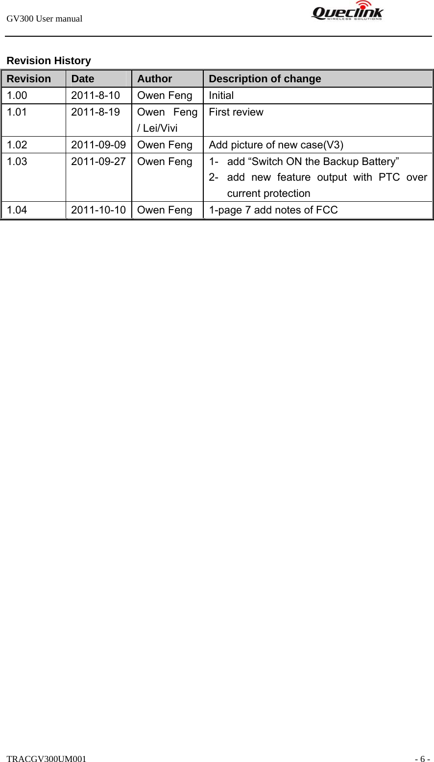 GV300 User manual                                                               TRACGV300UM001                                                               - 6 -  Revision History Revision  Date  Author  Description of change 1.00 2011-8-10 Owen Feng Initial 1.01 2011-8-19 Owen Feng / Lei/Vivi First review 1.02  2011-09-09  Owen Feng  Add picture of new case(V3) 1.03  2011-09-27  Owen Feng  1-  add “Switch ON the Backup Battery” 2-  add new feature output with PTC over current protection 1.04  2011-10-10  Owen Feng  1-page 7 add notes of FCC   