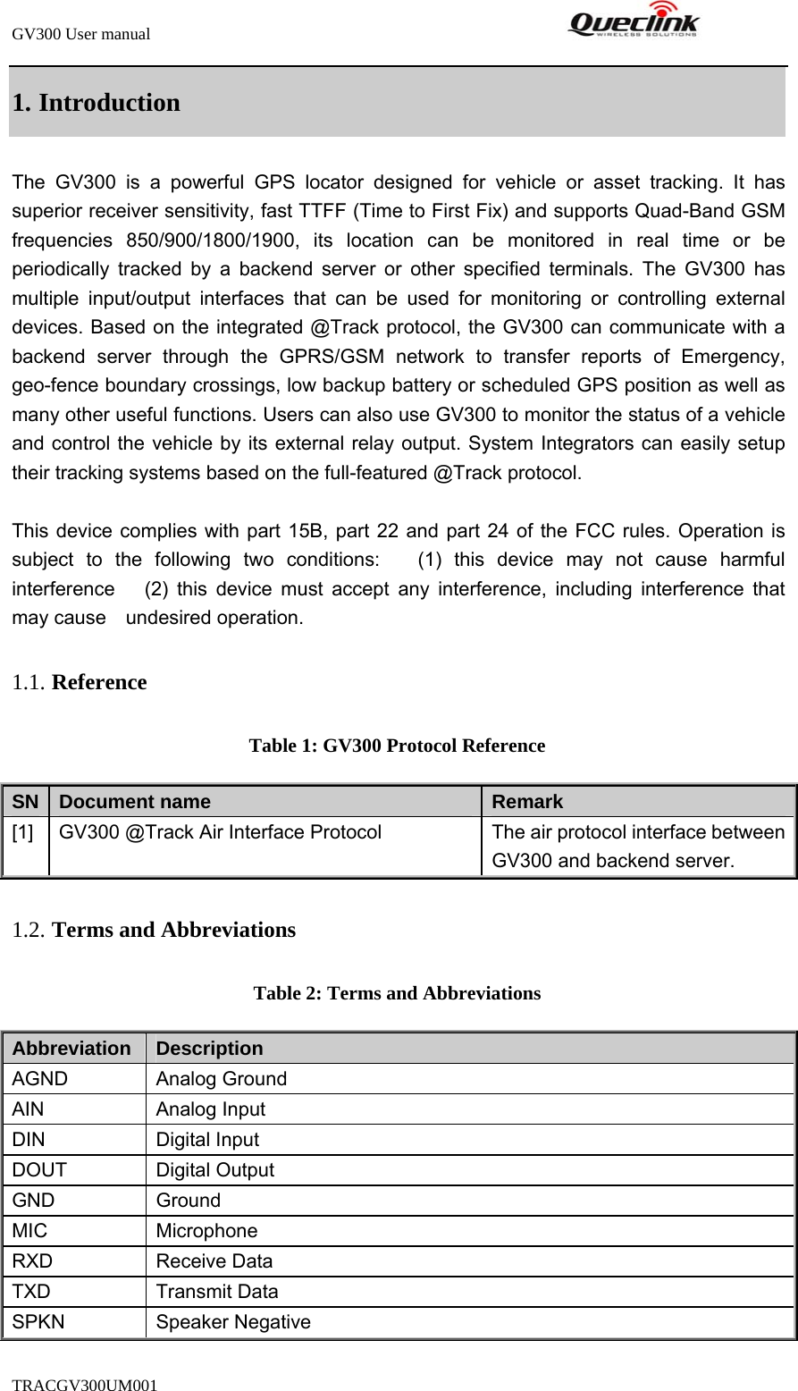 GV300 User manual                                                               TRACGV300UM001            1. Introduction The GV300 is a powerful GPS locator designed for vehicle or asset tracking. It has superior receiver sensitivity, fast TTFF (Time to First Fix) and supports Quad-Band GSM frequencies 850/900/1800/1900, its location can be monitored in real time or be periodically tracked by a backend server or other specified terminals. The GV300 has multiple input/output interfaces that can be used for monitoring or controlling external devices. Based on the integrated @Track protocol, the GV300 can communicate with a backend server through the GPRS/GSM network to transfer reports of Emergency, geo-fence boundary crossings, low backup battery or scheduled GPS position as well as many other useful functions. Users can also use GV300 to monitor the status of a vehicle and control the vehicle by its external relay output. System Integrators can easily setup their tracking systems based on the full-featured @Track protocol.  This device complies with part 15B, part 22 and part 24 of the FCC rules. Operation is subject to the following two conditions:   (1) this device may not cause harmful interference   (2) this device must accept any interference, including interference that may cause    undesired operation. 1.1. Reference Table 1: GV300 Protocol Reference SN  Document name  Remark [1]  GV300 @Track Air Interface Protocol  The air protocol interface between GV300 and backend server. 1.2. Terms and Abbreviations Table 2: Terms and Abbreviations Abbreviation   Description AGND Analog Ground AIN Analog Input DIN Digital Input DOUT Digital Output GND Ground MIC Microphone RXD Receive Data TXD Transmit Data SPKN Speaker Negative 