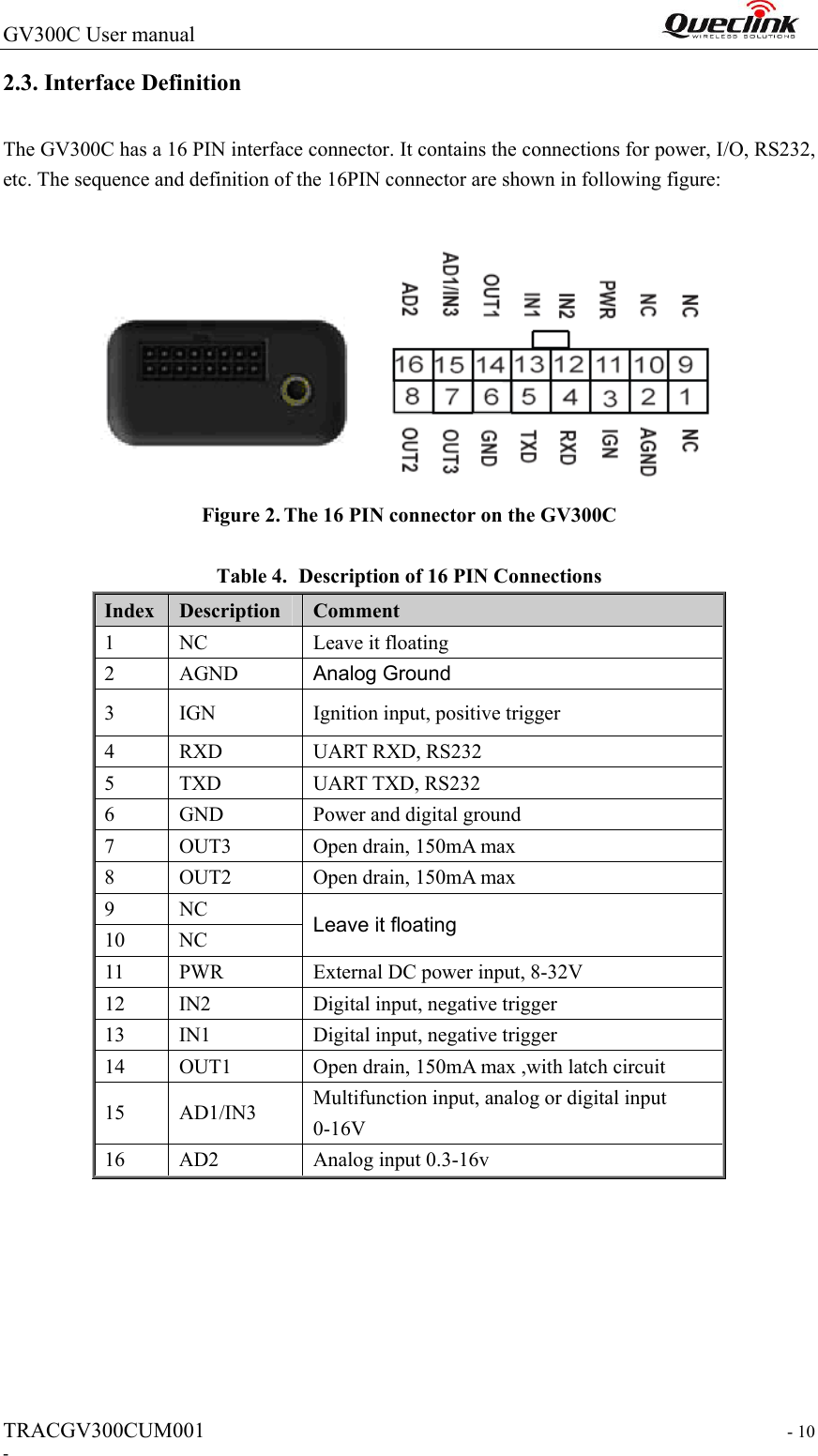 GV300C User manual                                                                 TRACGV300CUM001                                                                   - 10 - 2.3. Interface Definition The GV300C has a 16 PIN interface connector. It contains the connections for power, I/O, RS232, etc. The sequence and definition of the 16PIN connector are shown in following figure:   Figure 2. The 16 PIN connector on the GV300C  Table 4. Description of 16 PIN Connections Index  Description  Comment   1  NC    Leave it floating   2  AGND  Analog Ground 3  IGN  Ignition input, positive trigger 4  RXD  UART RXD, RS232 5  TXD  UART TXD, RS232 6  GND  Power and digital ground 7  OUT3  Open drain, 150mA max 8  OUT2  Open drain, 150mA max 9  NC  Leave it floating 10  NC 11  PWR  External DC power input, 8-32V 12  IN2  Digital input, negative trigger 13  IN1  Digital input, negative trigger 14  OUT1  Open drain, 150mA max ,with latch circuit 15  AD1/IN3  Multifunction input, analog or digital input 0-16V 16  AD2  Analog input 0.3-16v        