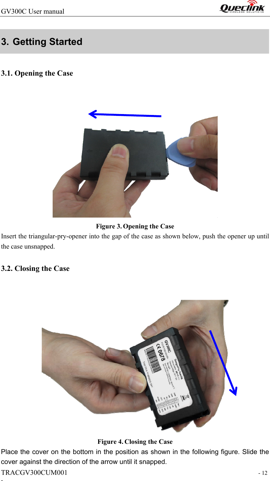 GV300C User manual                                                                  TRACGV300CUM001                                                                 - 12 - 3. Getting Started   3.1. Opening the Case  Figure 3. Opening the Case Insert the triangular-pry-opener into the gap of the case as shown below, push the opener up until the case unsnapped.   3.2. Closing the Case   Figure 4. Closing the Case Place the cover on the bottom in the position as shown in the following figure. Slide the cover against the direction of the arrow until it snapped. 