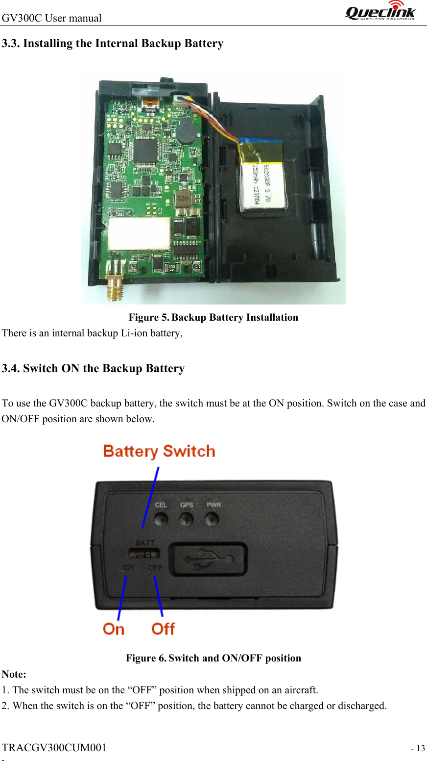 GV300C User manual                                                                 TRACGV300CUM001                                                                   - 13 - 3.3. Installing the Internal Backup Battery  Figure 5. Backup Battery Installation There is an internal backup Li-ion battery, 3.4. Switch ON the Backup Battery To use the GV300C backup battery, the switch must be at the ON position. Switch on the case and ON/OFF position are shown below.    Figure 6. Switch and ON/OFF position Note: 1. The switch must be on the “OFF” position when shipped on an aircraft. 2. When the switch is on the “OFF” position, the battery cannot be charged or discharged.   