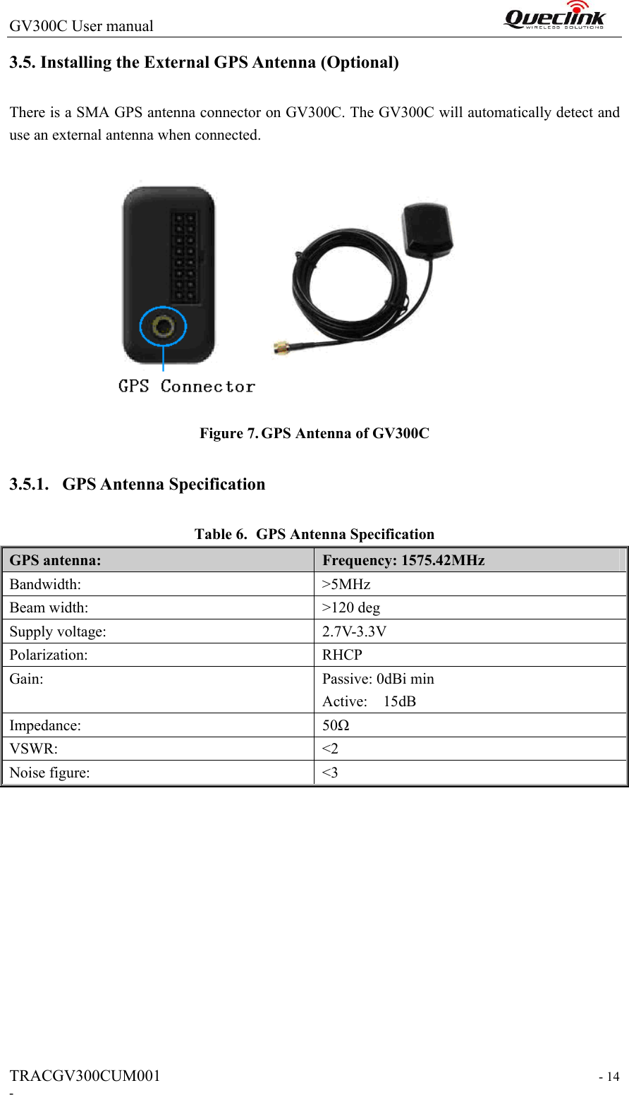 GV300C User manual                                                                 TRACGV300CUM001                                                                   - 14 - 3.5. Installing the External GPS Antenna (Optional) There is a SMA GPS antenna connector on GV300C. The GV300C will automatically detect and use an external antenna when connected.   Figure 7. GPS Antenna of GV300C 3.5.1. GPS Antenna Specification Table 6. GPS Antenna Specification GPS antenna:  Frequency: 1575.42MHz Bandwidth:    &gt;5MHz Beam width:    &gt;120 deg Supply voltage:    2.7V-3.3V Polarization:    RHCP Gain:  Passive: 0dBi min Active:    15dB Impedance:    50Ω VSWR:    &lt;2 Noise figure:    &lt;3  