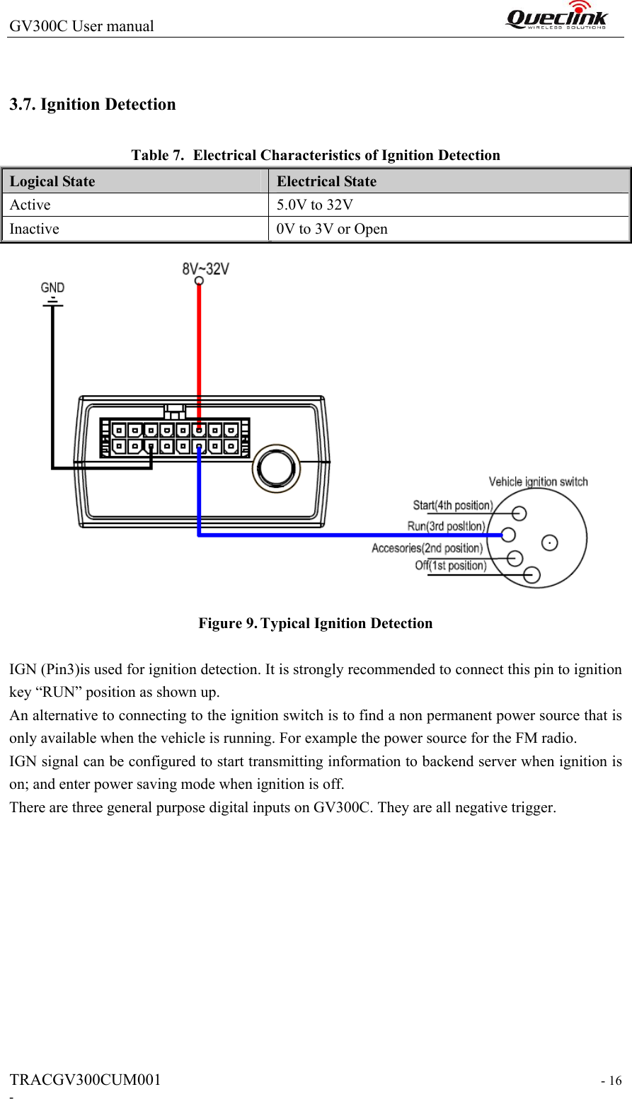 GV300C User manual                                                                 TRACGV300CUM001                                                                   - 16 -  3.7. Ignition Detection Table 7. Electrical Characteristics of Ignition Detection Logical State  Electrical State Active  5.0V to 32V Inactive  0V to 3V or Open  Figure 9. Typical Ignition Detection  IGN (Pin3)is used for ignition detection. It is strongly recommended to connect this pin to ignition key “RUN” position as shown up. An alternative to connecting to the ignition switch is to find a non permanent power source that is only available when the vehicle is running. For example the power source for the FM radio. IGN signal can be configured to start transmitting information to backend server when ignition is on; and enter power saving mode when ignition is off. There are three general purpose digital inputs on GV300C. They are all negative trigger.           