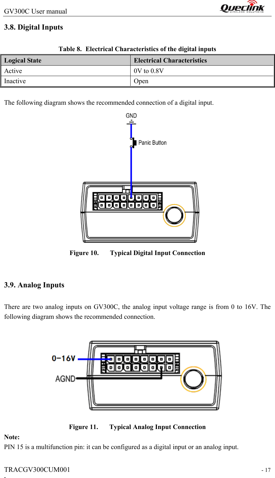 GV300C User manual                                                                 TRACGV300CUM001                                                                   - 17 - 3.8. Digital Inputs Table 8. Electrical Characteristics of the digital inputs Logical State  Electrical Characteristics Active  0V to 0.8V Inactive  Open  The following diagram shows the recommended connection of a digital input.  Figure 10. Typical Digital Input Connection  3.9. Analog Inputs There are two analog inputs on GV300C, the analog input voltage range is from 0 to 16V. The following diagram shows the recommended connection.  Figure 11. Typical Analog Input Connection Note: PIN 15 is a multifunction pin: it can be configured as a digital input or an analog input.    