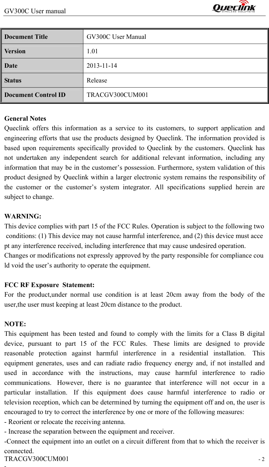 GV300C User manual                                                                TRACGV300CUM001                                                                  - 2 -  Document Title  GV300C User Manual Version  1.01 Date  2013-11-14 Status  Release Document Control ID  TRACGV300CUM001  General Notes Queclink  offers  this  information  as  a  service  to  its  customers,  to  support  application  and engineering efforts that use the products designed by Queclink. The information provided is based  upon  requirements  specifically  provided  to  Queclink  by  the  customers.  Queclink  has not  undertaken  any  independent  search  for  additional  relevant  information,  including  any information that may be in the customer’s possession. Furthermore, system validation of this product designed by Queclink within a larger electronic system remains the responsibility of the  customer  or  the  customer’s  system  integrator.  All  specifications  supplied  herein  are subject to change.  WARNING: This device complies with part 15 of the FCC Rules. Operation is subject to the following two conditions: (1) This device may not cause harmful interference, and (2) this device must accept any interference received, including interference that may cause undesired operation. Changes or modifications not expressly approved by the party responsible for compliance could void the user’s authority to operate the equipment.   FCC RF Exposure  Statement:  For  the  product,under  normal  use  condition  is  at  least  20cm  away  from  the  body  of  the user,the user must keeping at least 20cm distance to the product.  NOTE:   This  equipment  has  been  tested  and  found  to  comply  with  the  limits  for  a  Class  B  digital device,  pursuant  to  part  15  of  the  FCC  Rules.   These  limits  are  designed  to  provide reasonable  protection  against  harmful  interference  in  a  residential  installation.   This equipment  generates,  uses  and  can  radiate  radio  frequency  energy  and,  if  not  installed  and used  in  accordance  with  the  instructions,  may  cause  harmful  interference  to  radio communications.   However,  there  is  no  guarantee  that  interference  will  not  occur  in  a particular  installation.   If  this  equipment  does  cause  harmful  interference  to  radio  or television reception, which can be determined by turning the equipment off and on, the user is encouraged to try to correct the interference by one or more of the following measures: - Reorient or relocate the receiving antenna. - Increase the separation between the equipment and receiver. -Connect the equipment into an outlet on a circuit different from that to which the receiver is connected. 