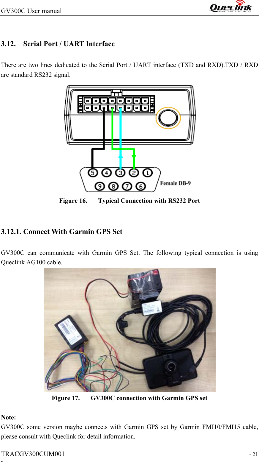 GV300C User manual                                                                 TRACGV300CUM001                                                                   - 21 -  3.12. Serial Port / UART Interface There are two lines dedicated to the Serial Port / UART interface (TXD and RXD).TXD / RXD are standard RS232 signal.  Figure 16. Typical Connection with RS232 Port  3.12.1. Connect With Garmin GPS Set GV300C  can  communicate  with  Garmin  GPS  Set.  The  following  typical  connection  is  using Queclink AG100 cable.  Figure 17. GV300C connection with Garmin GPS set  Note:   GV300C  some  version  maybe  connects  with  Garmin  GPS  set  by  Garmin  FMI10/FMI15  cable, please consult with Queclink for detail information.   