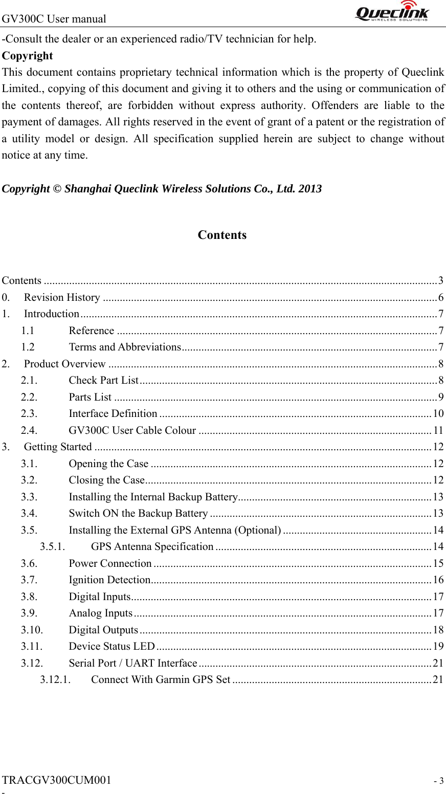 GV300C User manual                                                                TRACGV300CUM001                                                                  - 3 - -Consult the dealer or an experienced radio/TV technician for help. Copyright This document contains proprietary technical information which is the property of Queclink Limited., copying of this document and giving it to others and the using or communication of the  contents  thereof,  are  forbidden  without  express  authority.  Offenders  are  liable  to  the payment of damages. All rights reserved in the event of grant of a patent or the registration of a  utility  model  or  design.  All  specification  supplied  herein  are  subject  to  change  without notice at any time.  Copyright © Shanghai Queclink Wireless Solutions Co., Ltd. 2013 Contents Contents ............................................................................................................................................ 3 0.  Revision History ....................................................................................................................... 6 1.  Introduction ............................................................................................................................... 7 1.1  Reference .................................................................................................................. 7 1.2  Terms and Abbreviations ........................................................................................... 7 2.  Product Overview ..................................................................................................................... 8 2.1.  Check Part List .......................................................................................................... 8 2.2.  Parts List ................................................................................................................... 9 2.3.  Interface Definition ................................................................................................. 10 2.4.  GV300C User Cable Colour ................................................................................... 11 3.  Getting Started ........................................................................................................................ 12 3.1.  Opening the Case .................................................................................................... 12 3.2.  Closing the Case ...................................................................................................... 12 3.3.  Installing the Internal Backup Battery..................................................................... 13 3.4.  Switch ON the Backup Battery ............................................................................... 13 3.5.  Installing the External GPS Antenna (Optional) ..................................................... 14 3.5.1.  GPS Antenna Specification ............................................................................. 14 3.6.  Power Connection ................................................................................................... 15 3.7.  Ignition Detection .................................................................................................... 16 3.8.  Digital Inputs ........................................................................................................... 17 3.9.  Analog Inputs .......................................................................................................... 17 3.10.  Digital Outputs ........................................................................................................ 1 8  3.11.  Device Status LED .................................................................................................. 19 3.12.  Serial Port / UART Interface ................................................................................... 21 3.12.1.  Connect With Garmin GPS Set ....................................................................... 21  