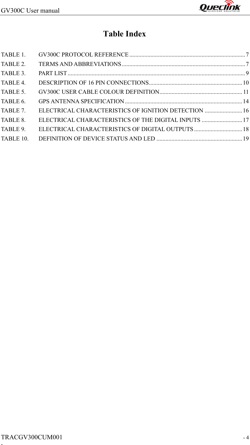 GV300C User manual                                                                TRACGV300CUM001                                                                  - 4 - Table Index TABLE 1. GV300C PROTOCOL REFERENCE ............................................................................. 7 TABLE 2. TERMS AND ABBREVIATIONS .................................................................................. 7 TABLE 3. PART LIST ...................................................................................................................... 9 TABLE 4. DESCRIPTION OF 16 PIN CONNECTIONS .............................................................. 10 TABLE 5. GV300C USER CABLE COLOUR DEFINITION ....................................................... 11 TABLE 6. GPS ANTENNA SPECIFICATION .............................................................................. 14 TABLE 7. ELECTRICAL CHARACTERISTICS OF IGNITION DETECTION ......................... 16 TABLE 8. ELECTRICAL CHARACTERISTICS OF THE DIGITAL INPUTS ........................... 17 TABLE 9. ELECTRICAL CHARACTERISTICS OF DIGITAL OUTPUTS ................................ 18 TABLE 10. DEFINITION OF DEVICE STATUS AND LED ......................................................... 19  