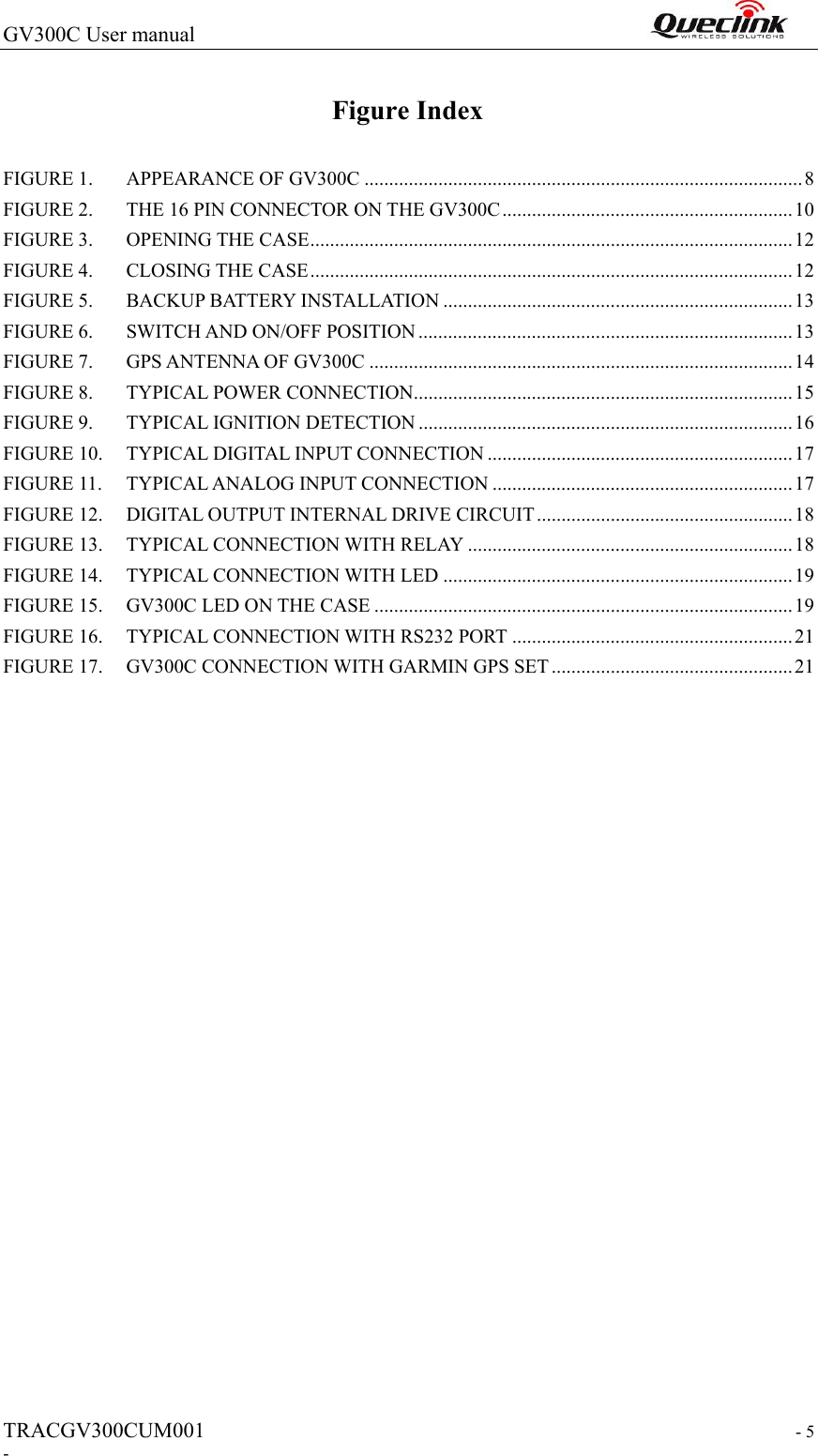 GV300C User manual                                                                TRACGV300CUM001                                                                  - 5 - Figure Index FIGURE 1. APPEARANCE OF GV300C ......................................................................................... 8 FIGURE 2. THE 16 PIN CONNECTOR ON THE GV300C ........................................................... 10 FIGURE 3. OPENING THE CASE .................................................................................................. 12 FIGURE 4. CLOSING THE CASE .................................................................................................. 12 FIGURE 5. BACKUP BATTERY INSTALLATION ....................................................................... 13 FIGURE 6. SWITCH AND ON/OFF POSITION ............................................................................ 13 FIGURE 7. GPS ANTENNA OF GV300C ...................................................................................... 14 FIGURE 8. TYPICAL POWER CONNECTION ............................................................................. 15 FIGURE 9. TYPICAL IGNITION DETECTION ............................................................................ 16 FIGURE 10. TYPICAL DIGITAL INPUT CONNECTION .............................................................. 17 FIGURE 11. TYPICAL ANALOG INPUT CONNECTION ............................................................. 17 FIGURE 12. DIGITAL OUTPUT INTERNAL DRIVE CIRCUIT .................................................... 18 FIGURE 13. TYPICAL CONNECTION WITH RELAY .................................................................. 18 FIGURE 14. TYPICAL CONNECTION WITH LED ....................................................................... 19 FIGURE 15. GV300C LED ON THE CASE ..................................................................................... 19 FIGURE 16. TYPICAL CONNECTION WITH RS232 PORT ......................................................... 21 FIGURE 17. GV300C CONNECTION WITH GARMIN GPS SET ................................................. 21                        