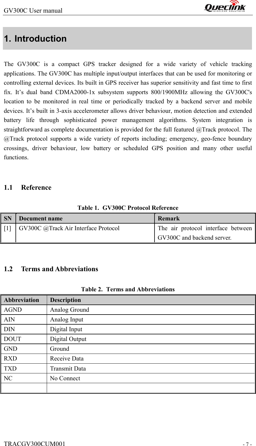 GV300C User manual                                                                 TRACGV300CUM001                                                                 - 7 - 1. Introduction The GV300C is a compact GPS tracker designed for a wide variety  of  vehicle  tracking applications. The GV300C has multiple input/output interfaces that can be used for monitoring or controlling external devices. Its built in GPS receiver has superior sensitivity and fast time to first fix.  It’s  dual  band  CDMA2000-1x  subsystem  supports  800/1900MHz  allowing  the  GV300C&apos;s location  to  be  monitored  in  real  time  or  periodically  tracked  by  a  backend  server  and  mobile devices. It’s built in 3-axis accelerometer allows driver behaviour, motion detection and extended battery  life  through  sophisticated  power  management  algorithms.  System  integration  is straightforward as complete documentation is provided for the full featured @Track protocol. The @Track  protocol  supports  a  wide  variety  of  reports  including;  emergency,  geo-fence  boundary crossings,  driver  behaviour,  low  battery  or  scheduled  GPS  position  and  many  other  useful functions.  1.1 Reference Table 1. GV300C Protocol Reference SN  Document name  Remark [1]  GV300C @Track Air Interface Protocol  The  air  protocol  interface  between GV300C and backend server.  1.2 Terms and Abbreviations Table 2. Terms and Abbreviations Abbreviation    Description AGND  Analog Ground AIN  Analog Input DIN  Digital Input DOUT  Digital Output GND  Ground RXD  Receive Data TXD  Transmit Data NC  No Connect   