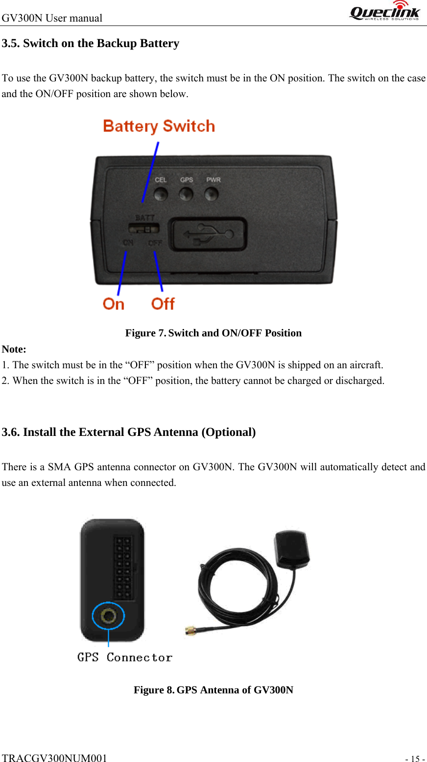 GV300N User manual                                                                  TRACGV300NUM001                                                                 - 15 - 3.5. Switch on the Backup Battery To use the GV300N backup battery, the switch must be in the ON position. The switch on the case and the ON/OFF position are shown below.    Figure 7. Switch and ON/OFF Position Note: 1. The switch must be in the “OFF” position when the GV300N is shipped on an aircraft. 2. When the switch is in the “OFF” position, the battery cannot be charged or discharged.    3.6. Install the External GPS Antenna (Optional) There is a SMA GPS antenna connector on GV300N. The GV300N will automatically detect and use an external antenna when connected.   Figure 8. GPS Antenna of GV300N 