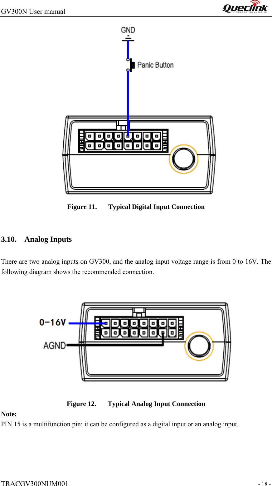 GV300N User manual                                                                  TRACGV300NUM001                                                                 - 18 -  Figure 11. Typical Digital Input Connection  3.10. Analog Inputs There are two analog inputs on GV300, and the analog input voltage range is from 0 to 16V. The following diagram shows the recommended connection.  Figure 12. Typical Analog Input Connection Note: PIN 15 is a multifunction pin: it can be configured as a digital input or an analog input.       