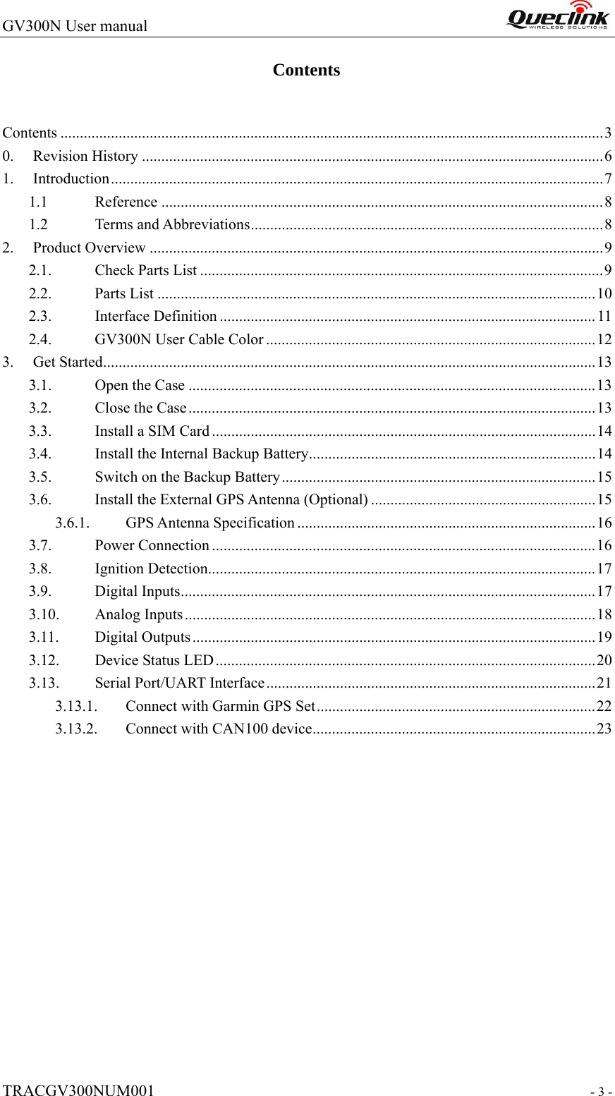 GV300N User manual                                                                   TRACGV300NUM001                                                               - 3 - Contents Contents ............................................................................................................................................3 0. Revision History .......................................................................................................................6 1. Introduction...............................................................................................................................7 1.1 Reference ..................................................................................................................8 1.2 Terms and Abbreviations...........................................................................................8 2. Product Overview .....................................................................................................................9 2.1. Check Parts List ........................................................................................................9 2.2. Parts List .................................................................................................................10 2.3. Interface Definition .................................................................................................11 2.4.  GV300N User Cable Color .....................................................................................12 3. Get Started...............................................................................................................................13 3.1. Open the Case .........................................................................................................13 3.2.  Close the Case.........................................................................................................13 3.3.  Install a SIM Card ...................................................................................................14 3.4.  Install the Internal Backup Battery..........................................................................14 3.5.  Switch on the Backup Battery.................................................................................15 3.6.  Install the External GPS Antenna (Optional) ..........................................................15 3.6.1. GPS Antenna Specification .............................................................................16 3.7. Power Connection ...................................................................................................16 3.8. Ignition Detection....................................................................................................17 3.9. Digital Inputs...........................................................................................................17 3.10. Analog Inputs..........................................................................................................18 3.11. Digital Outputs........................................................................................................19 3.12. Device Status LED..................................................................................................20 3.13.  Serial Port/UART Interface.....................................................................................21 3.13.1.  Connect with Garmin GPS Set........................................................................22 3.13.2.  Connect with CAN100 device.........................................................................23  