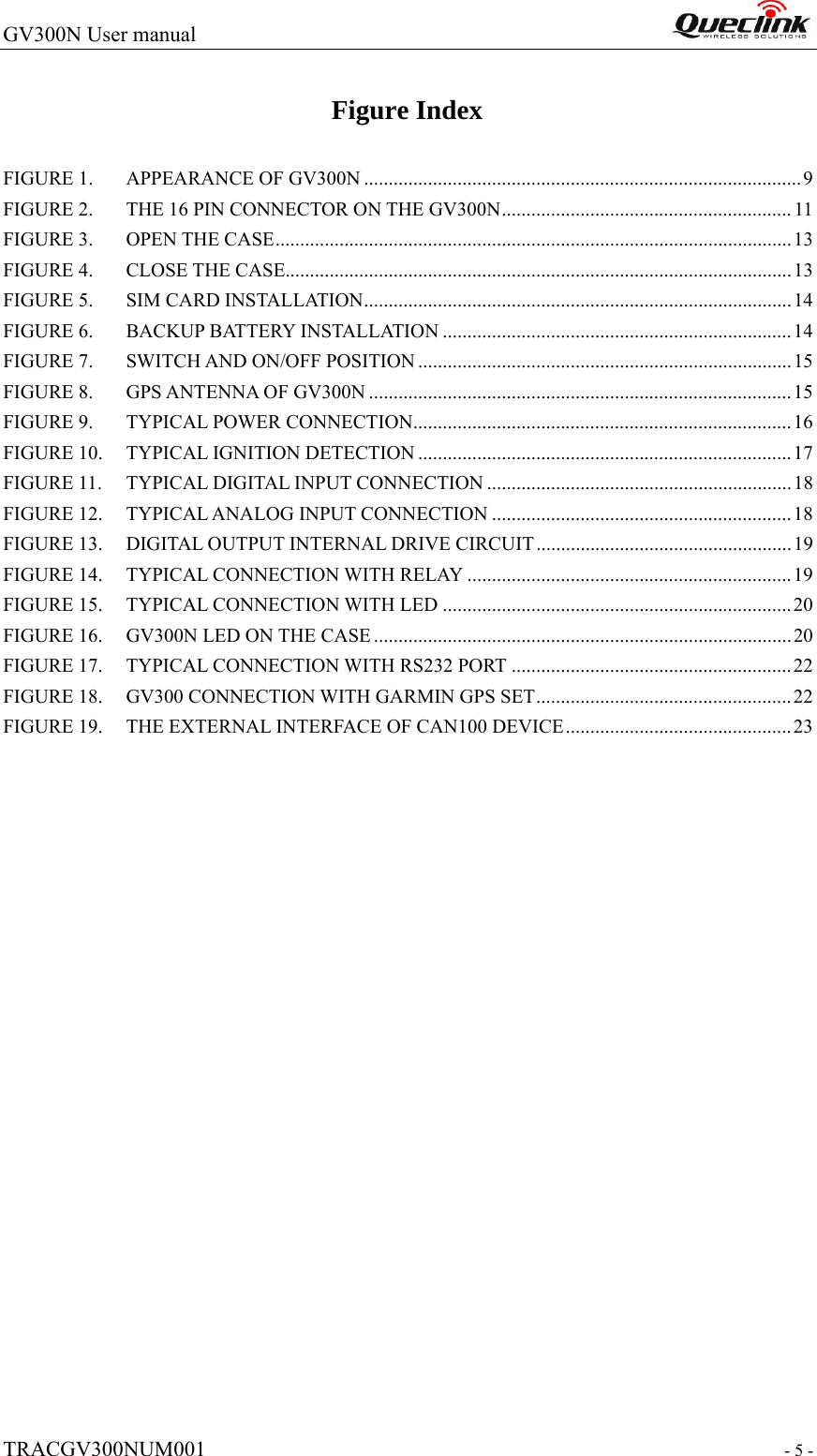 GV300N User manual                                                                   TRACGV300NUM001                                                               - 5 - Figure Index FIGURE 1. APPEARANCE OF GV300N .........................................................................................9 FIGURE 2. THE 16 PIN CONNECTOR ON THE GV300N........................................................... 11 FIGURE 3. OPEN THE CASE......................................................................................................... 13 FIGURE 4. CLOSE THE CASE.......................................................................................................13 FIGURE 5. SIM CARD INSTALLATION.......................................................................................14 FIGURE 6. BACKUP BATTERY INSTALLATION .......................................................................14 FIGURE 7. SWITCH AND ON/OFF POSITION ............................................................................15 FIGURE 8. GPS ANTENNA OF GV300N ...................................................................................... 15 FIGURE 9. TYPICAL POWER CONNECTION.............................................................................16 FIGURE 10. TYPICAL IGNITION DETECTION ............................................................................ 17 FIGURE 11. TYPICAL DIGITAL INPUT CONNECTION .............................................................. 18 FIGURE 12. TYPICAL ANALOG INPUT CONNECTION .............................................................18 FIGURE 13. DIGITAL OUTPUT INTERNAL DRIVE CIRCUIT .................................................... 19 FIGURE 14. TYPICAL CONNECTION WITH RELAY ..................................................................19 FIGURE 15. TYPICAL CONNECTION WITH LED .......................................................................20 FIGURE 16. GV300N LED ON THE CASE .....................................................................................20 FIGURE 17. TYPICAL CONNECTION WITH RS232 PORT .........................................................22 FIGURE 18. GV300 CONNECTION WITH GARMIN GPS SET....................................................22 FIGURE 19. THE EXTERNAL INTERFACE OF CAN100 DEVICE.............................................. 23                   