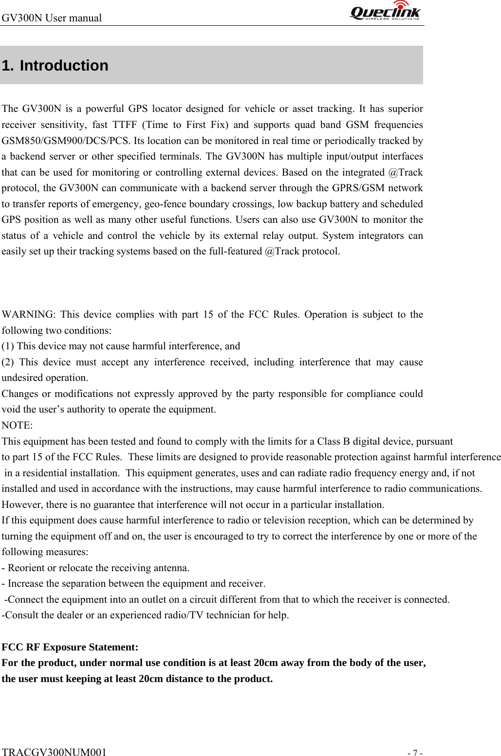 GV300N User manual                                                                   TRACGV300NUM001                                                              - 7 - 1. Introduction The GV300N is a powerful GPS locator designed for vehicle or asset tracking. It has superior receiver sensitivity, fast TTFF (Time to First Fix) and supports quad band GSM frequencies GSM850/GSM900/DCS/PCS. Its location can be monitored in real time or periodically tracked by a backend server or other specified terminals. The GV300N has multiple input/output interfaces that can be used for monitoring or controlling external devices. Based on the integrated @Track protocol, the GV300N can communicate with a backend server through the GPRS/GSM network to transfer reports of emergency, geo-fence boundary crossings, low backup battery and scheduled GPS position as well as many other useful functions. Users can also use GV300N to monitor the status of a vehicle and control the vehicle by its external relay output. System integrators can easily set up their tracking systems based on the full-featured @Track protocol.    WARNING: This device complies with part 15 of the FCC Rules. Operation is subject to the following two conditions: (1) This device may not cause harmful interference, and (2) This device must accept any interference received, including interference that may cause undesired operation. Changes or modifications not expressly approved by the party responsible for compliance could void the user’s authority to operate the equipment. NOTE: This equipment has been tested and found to comply with the limits for a Class B digital device, pursuant to part 15 of the FCC Rules.  These limits are designed to provide reasonable protection against harmful interference in a residential installation.  This equipment generates, uses and can radiate radio frequency energy and, if not installed and used in accordance with the instructions, may cause harmful interference to radio communications.  However, there is no guarantee that interference will not occur in a particular installation.  If this equipment does cause harmful interference to radio or television reception, which can be determined byturning the equipment off and on, the user is encouraged to try to correct the interference by one or more of the following measures:  - Reorient or relocate the receiving antenna.  - Increase the separation between the equipment and receiver.  -Connect the equipment into an outlet on a circuit different from that to which the receiver is connected.  -Consult the dealer or an experienced radio/TV technician for help.    FCC RF Exposure Statement: For the product, under normal use condition is at least 20cm away from the body of the user, the user must keeping at least 20cm distance to the product.             