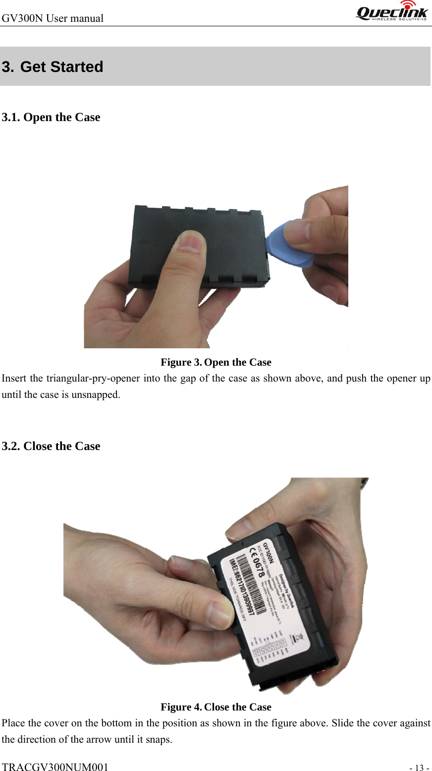 GV300N User manual                                                                   TRACGV300NUM001                                                                - 13 - 3. Get Started  3.1. Open the Case  Figure 3. Open the Case Insert the triangular-pry-opener into the gap of the case as shown above, and push the opener up until the case is unsnapped.    3.2. Close the Case  Figure 4. Close the Case Place the cover on the bottom in the position as shown in the figure above. Slide the cover against the direction of the arrow until it snaps. 