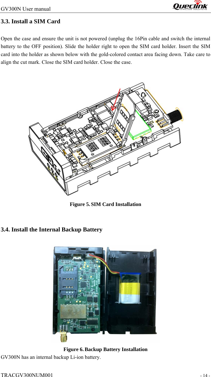 GV300N User manual                                                                  TRACGV300NUM001                                                                 - 14 - 3.3. Install a SIM Card   Open the case and ensure the unit is not powered (unplug the 16Pin cable and switch the internal battery to the OFF position). Slide the holder right to open the SIM card holder. Insert the SIM card into the holder as shown below with the gold-colored contact area facing down. Take care to align the cut mark. Close the SIM card holder. Close the case.  Figure 5. SIM Card Installation  3.4. Install the Internal Backup Battery  Figure 6. Backup Battery Installation GV300N has an internal backup Li-ion battery. 