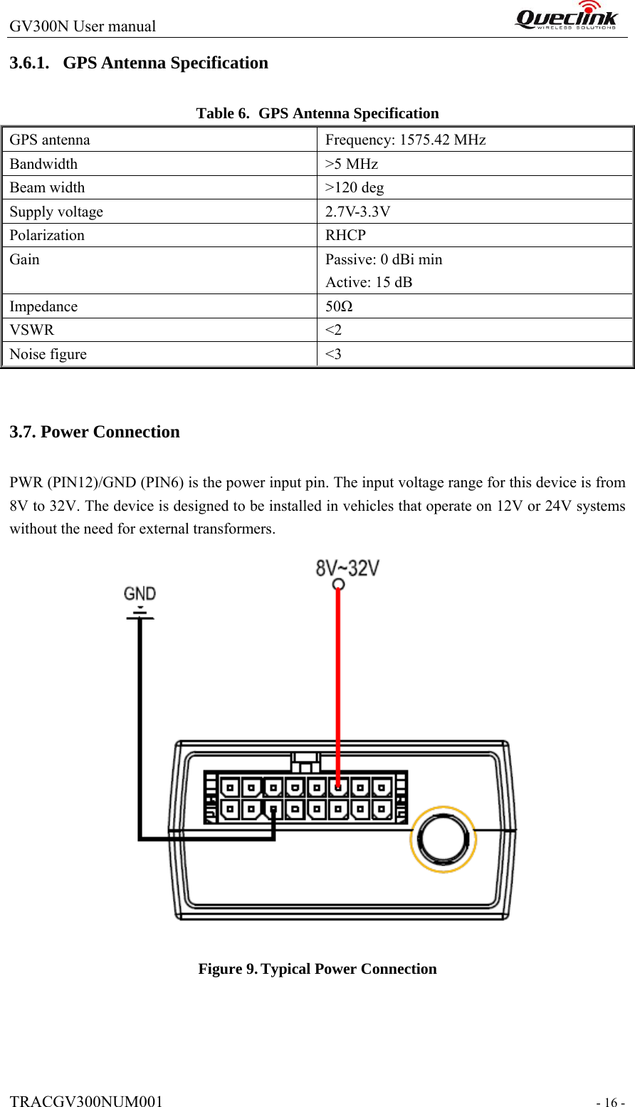 GV300N User manual                                                                  TRACGV300NUM001                                                                 - 16 - 3.6.1. GPS Antenna Specification Table 6. GPS Antenna Specification GPS antenna  Frequency: 1575.42 MHz Bandwidth &gt;5 MHz Beam width    &gt;120 deg Supply voltage    2.7V-3.3V Polarization RHCP Gain Passive: 0 dBi min Active: 15 dB Impedance 50Ω VSWR &lt;2 Noise figure    &lt;3  3.7. Power Connection PWR (PIN12)/GND (PIN6) is the power input pin. The input voltage range for this device is from 8V to 32V. The device is designed to be installed in vehicles that operate on 12V or 24V systems without the need for external transformers.  Figure 9. Typical Power Connection  