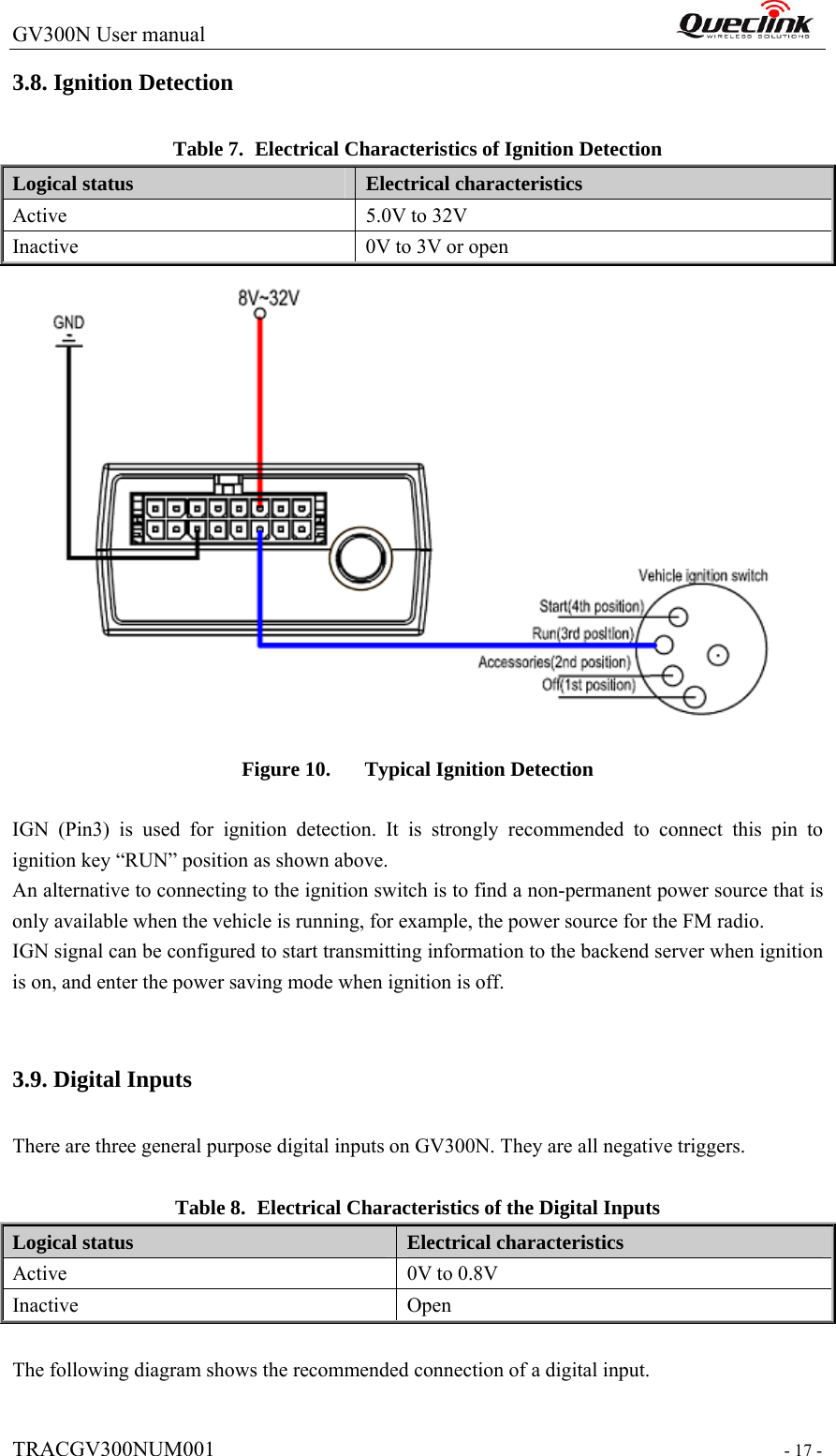 GV300N User manual                                                                  TRACGV300NUM001                                                                 - 17 - 3.8. Ignition Detection Table 7. Electrical Characteristics of Ignition Detection Logical status  Electrical characteristics Active  5.0V to 32V Inactive  0V to 3V or open  Figure 10. Typical Ignition Detection  IGN (Pin3) is used for ignition detection. It is strongly recommended to connect this pin to ignition key “RUN” position as shown above. An alternative to connecting to the ignition switch is to find a non-permanent power source that is only available when the vehicle is running, for example, the power source for the FM radio. IGN signal can be configured to start transmitting information to the backend server when ignition is on, and enter the power saving mode when ignition is off.  3.9. Digital Inputs There are three general purpose digital inputs on GV300N. They are all negative triggers.  Table 8. Electrical Characteristics of the Digital Inputs Logical status  Electrical characteristics Active  0V to 0.8V Inactive Open  The following diagram shows the recommended connection of a digital input. 