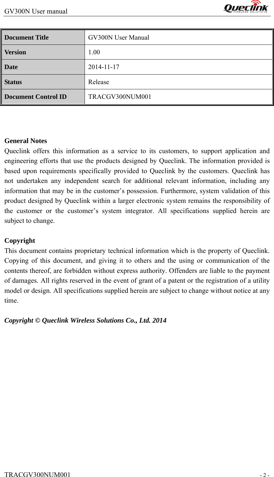 GV300N User manual                                                                   TRACGV300NUM001                                                               - 2 -  Document Title  GV300N User Manual Version  1.00 Date  2014-11-17 Status  Release Document Control ID  TRACGV300NUM001    General Notes Queclink offers this information as a service to its customers, to support application and engineering efforts that use the products designed by Queclink. The information provided is based upon requirements specifically provided to Queclink by the customers. Queclink has not undertaken any independent search for additional relevant information, including any information that may be in the customer’s possession. Furthermore, system validation of this product designed by Queclink within a larger electronic system remains the responsibility of the customer or the customer’s system integrator. All specifications supplied herein are subject to change.  Copyright This document contains proprietary technical information which is the property of Queclink. Copying of this document, and giving it to others and the using or communication of the contents thereof, are forbidden without express authority. Offenders are liable to the payment of damages. All rights reserved in the event of grant of a patent or the registration of a utility model or design. All specifications supplied herein are subject to change without notice at any time.  Copyright © Queclink Wireless Solutions Co., Ltd. 2014      